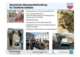 Berlin 06. März 2015
Dezentrale Abwasserbehandlung
für ländliche Gebiete
- Koordination der Umsetzungsmaßnahmen
- Erd- und Bauarbeiten der
Demonstrationsanlage am Kindergarten in
Orkhon Sum für 50 EWG
- Bauüberwachung,
- Ferngesteuerte Prozessüberwachung,
- Erfolgreiche Umsetzung und Anpassung der
WSB-Technologie
- Erfolgreiche Demonstration und Vermarktung
 