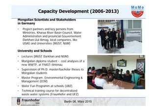 Berlin 06. März 2015
Capacity Development (2006-2013)
Mongolian Scientists and Stakeholders
in Germany
• Project partners and key persons from
Ministries, Kharaa River Basin Council, Water
Administration and provincial Gouvernement
Darkhan-Uul Aimag, local companies, like
USAG and Universities (MUST, NUM)
University and Schools
• Lectures (MUST Darkhan and NUM)
• Mongolian diploma student - cost analyses of a
new WWTP, at FhAST-Ilmenau
• Supervision of Ph.D. master/bachelor theses to
Mongolian students
• Master Program: Environmental Engineering &
Management (EEM)
• Water Fun Programm at schools (UBZ)
• Technical training course for decentralized
waste water systems (Fraunhofer and UFZ)
 
