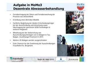 Berlin 06. März 2015
Aufgabe in MoMo3
Dezentrale Abwasserbehandlung
• Fernübertragung der Daten und Fernüberwachung der
Prozesse aus Deutschland
• Erstellung eines Betreiber-Modells
• Fachliche Begleitung der lokalen Entscheidungsträger
bei der Ausschreibung und Umsetzung sowie
Übertragung der getesteten WSB-Technologie in
weiteren Regionen
• Mitwirkung bei der Vorbereitung von
Ausschreibungsunterlagen von 6 Anlagen in Tuv,
Bulgan, Uvurkhangai Provinzen in 2015
• Weitere 20 Anlagen werden ausgeschrieben
• Gute Chancen für die Gewinnung der Ausschreibungen
Fraunhofer/Fa. Bergmann
 