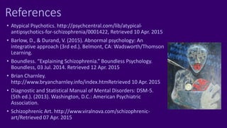 References
• Atypical Psychotics. http://psychcentral.com/lib/atypical-
antipsychotics-for-schizophrenia/0001422, Retrieved 10 Apr. 2015
• Barlow, D., & Durand, V. (2015). Abnormal psychology: An
integrative approach (3rd ed.). Belmont, CA: Wadsworth/Thomson
Learning.
• Boundless. “Explaining Schizophrenia.” Boundless Psychology.
Boundless, 03 Jul. 2014. Retrieved 12 Apr. 2015
• Brian Charnley.
http://www.bryancharnley.info/index.htmRetrieved 10 Apr. 2015
• Diagnostic and Statistical Manual of Mental Disorders: DSM-5.
(5th ed.). (2013). Washington, D.C.: American Psychiatric
Association.
• Schizophrenic Art. http://www.viralnova.com/schizophrenic-
art/Retrieved 07 Apr. 2015
 