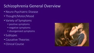Schizophrenia General Overview
• Neuro-Psychiatric Disease
• Thought/Motor/Mood
• Variety of Symptoms
• positive symptoms
• negative symptoms
• disorganized symptoms
• Subtypes
• Causative Theories
• Clinical Course
 