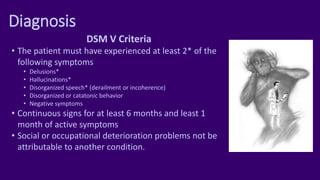 Diagnosis
DSM V Criteria
• The patient must have experienced at least 2* of the
following symptoms
• Delusions*
• Hallucinations*
• Disorganized speech* (derailment or incoherence)
• Disorganized or catatonic behavior
• Negative symptoms
• Continuous signs for at least 6 months and least 1
month of active symptoms
• Social or occupational deterioration problems not be
attributable to another condition.
 