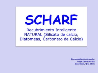 SCHARF
Recubrimiento Inteligente
NATURAL (Silicato de calcio,
Diatomeas, Carbonato de Calcio)
Biorremediación de suelo.
Jorge Camacho Gtz
Querétaro, Qro. 2015
 