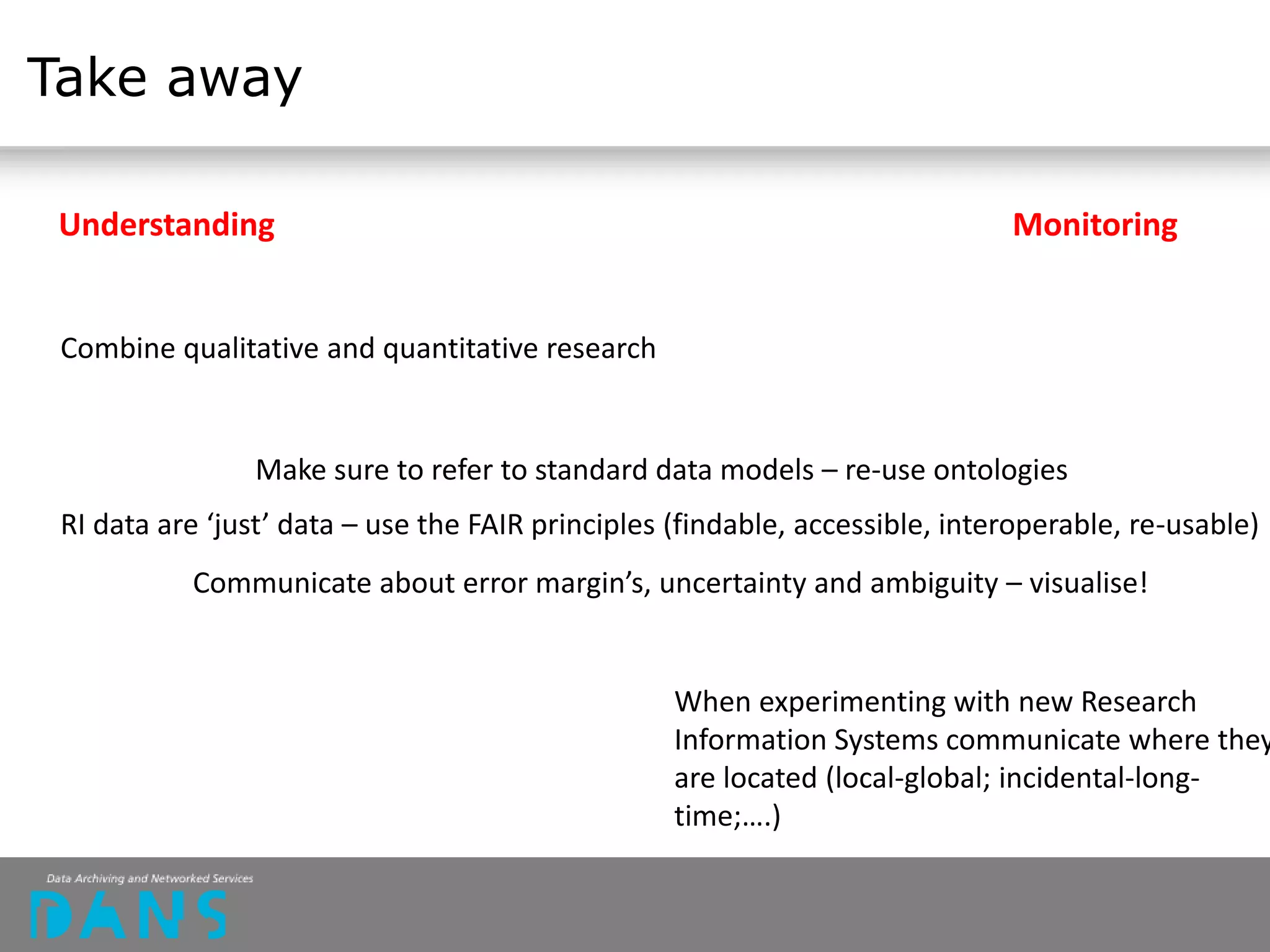 Take away
Understanding Monitoring
Combine qualitative and quantitative research
Make sure to refer to standard data models – re-use ontologies
RI data are ‘just’ data – use the FAIR principles (findable, accessible, interoperable, re-usable)
When experimenting with new Research
Information Systems communicate where they
are located (local-global; incidental-long-
time;….)
Communicate about error margin’s, uncertainty and ambiguity – visualise!
 