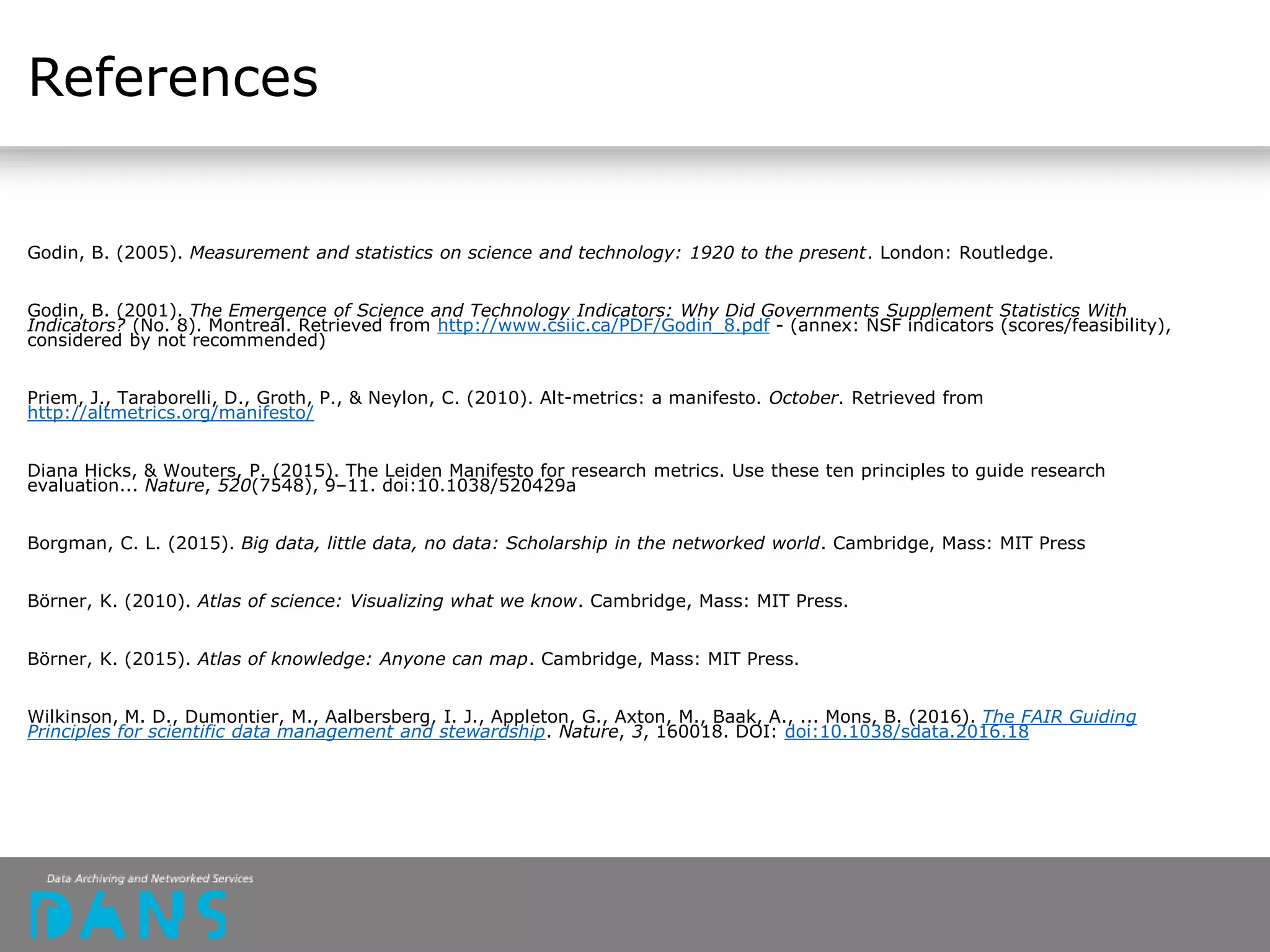 References
Godin, B. (2005). Measurement and statistics on science and technology: 1920 to the present. London: Routledge.
Godin, B. (2001). The Emergence of Science and Technology Indicators: Why Did Governments Supplement Statistics With
Indicators? (No. 8). Montreal. Retrieved from http://www.csiic.ca/PDF/Godin_8.pdf - (annex: NSF indicators (scores/feasibility),
considered by not recommended)
Priem, J., Taraborelli, D., Groth, P., & Neylon, C. (2010). Alt-metrics: a manifesto. October. Retrieved from
http://altmetrics.org/manifesto/
Diana Hicks, & Wouters, P. (2015). The Leiden Manifesto for research metrics. Use these ten principles to guide research
evaluation... Nature, 520(7548), 9–11. doi:10.1038/520429a
Borgman, C. L. (2015). Big data, little data, no data: Scholarship in the networked world. Cambridge, Mass: MIT Press
Börner, K. (2010). Atlas of science: Visualizing what we know. Cambridge, Mass: MIT Press.
Börner, K. (2015). Atlas of knowledge: Anyone can map. Cambridge, Mass: MIT Press.
Wilkinson, M. D., Dumontier, M., Aalbersberg, I. J., Appleton, G., Axton, M., Baak, A., ... Mons, B. (2016). The FAIR Guiding
Principles for scientific data management and stewardship. Nature, 3, 160018. DOI: doi:10.1038/sdata.2016.18
 