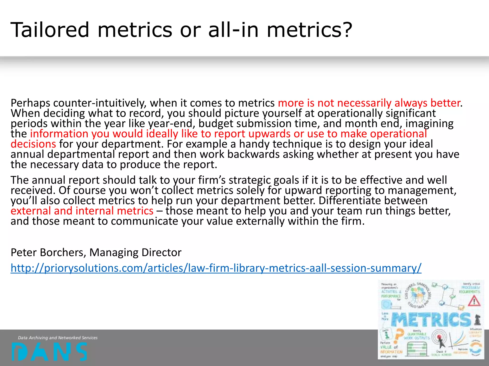 Tailored metrics or all-in metrics?
Perhaps counter-intuitively, when it comes to metrics more is not necessarily always better.
When deciding what to record, you should picture yourself at operationally significant
periods within the year like year-end, budget submission time, and month end, imagining
the information you would ideally like to report upwards or use to make operational
decisions for your department. For example a handy technique is to design your ideal
annual departmental report and then work backwards asking whether at present you have
the necessary data to produce the report.
The annual report should talk to your firm’s strategic goals if it is to be effective and well
received. Of course you won’t collect metrics solely for upward reporting to management,
you’ll also collect metrics to help run your department better. Differentiate between
external and internal metrics – those meant to help you and your team run things better,
and those meant to communicate your value externally within the firm.
Peter Borchers, Managing Director
http://priorysolutions.com/articles/law-firm-library-metrics-aall-session-summary/
 