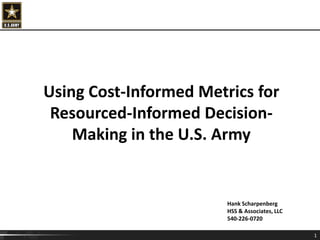 1
Hank Scharpenberg
HSS & Associates, LLC
540-226-0720
Using Cost-Informed Metrics for
Resourced-Informed Decision-
Making in the U.S. Army
 