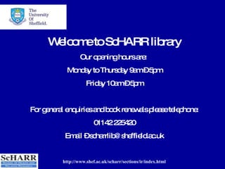 http://www.shef.ac.uk/scharr/sections/ir/index.html Welcome to ScHARR library Our opening hours are:  Monday to Thursday 9am – 5pm Friday 10am – 5pm For general enquiries and book renewals please telephone: 01142 225420 Email – scharrlib@sheffield.ac.uk 