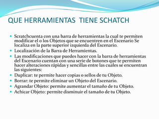 QUE HERRAMIENTAS TIENE SCHATCH
 Scratchcuenta con una barra de herramientas la cual te permiten
modificar el o los Objetos que se encuentren en el Escenario Se
localiza en la parte superior izquierda del Escenario.
 Localización de la Barra de Herramientas.
 Las modificaciones que puedes hacer con la barra de herramientas
del Escenario cuentan con una serie de botones que te permiten
hacer alteraciones rápidas y sencillas entre las cuales se encuentran
las siguientes:
 Duplicar: te permite hacer copias o sellos de tu Objeto.
 Borrar: te permite eliminar un Objeto del Escenario.
 Agrandar Objeto: permite aumentar el tamaño de tu Objeto.
 Achicar Objeto: permite disminuir el tamaño de tu Objeto.
 
