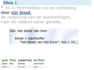 Efeze 1
7 En in Hem hebben wij de verlossing
door zijn bloed,
de vergeving van de overtredingen,
naar de rijkdom zijner genade,
lett. het bloed van hem
bloed > slachtoffer
"het bloed van het kruis"; Kol.1:20
 