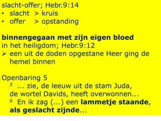 slacht-offer; Hebr.9:14
• slacht > kruis
• offer > opstanding
binnengegaan met zijn eigen bloed
in het heiligdom; Hebr.9:12
 een uit de doden opgestane Heer ging de
hemel binnen
Openbaring 5
5 ... zie, de leeuw uit de stam Juda,
de wortel Davids, heeft overwonnen...
6 En ik zag (...) een lammetje staande,
als geslacht zijnde...
 
