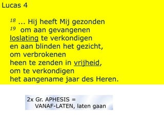 Lucas 4
18 ... Hij heeft Mij gezonden
19 om aan gevangenen
loslating te verkondigen
en aan blinden het gezicht,
om verbrokenen
heen te zenden in vrijheid,
om te verkondigen
het aangename jaar des Heren.
2x Gr. APHESIS =
VANAF-LATEN, laten gaan
 