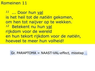 Romeinen 11
11 ... Door hun val
is het heil tot de natiën gekomen,
om hen tot naijver op te wekken.
12 Betekent nu hun val
rijkdom voor de wereld
en hun tekort rijkdom voor de natiën,
hoeveel te meer hun volheid!
Gr. PARAPTOMA = NAAST-VAL-effect, misstap
 
