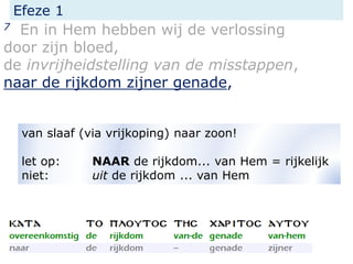 Efeze 1
7 En in Hem hebben wij de verlossing
door zijn bloed,
de invrijheidstelling van de misstappen,
naar de rijkdom zijner genade,
van slaaf (via vrijkoping) naar zoon!
let op: NAAR de rijkdom... van Hem = rijkelijk
niet: uit de rijkdom ... van Hem
 