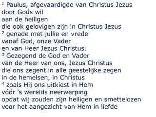 1 Paulus, afgevaardigde van Christus Jezus
door Gods wil
aan de heiligen
die ook gelovigen zijn in Christus Jezus
2 genade met jullie en vrede
vanaf God, onze Vader
en van Heer Jezus Christus.
3 Gezegend de God en Vader
van de Heer van ons, Jezus Christus
die ons zegent in alle geestelijke zegen
in de hemelsen, in Christus
4 zoals Hij ons uitkiest in Hem
vóór 's werelds neerwerping
opdat wij zouden zijn heiligen en smettelozen
voor het aangezicht van Hem in liefde
 