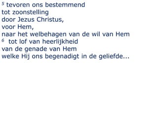5 tevoren ons bestemmend
tot zoonstelling
door Jezus Christus,
voor Hem,
naar het welbehagen van de wil van Hem
6 tot lof van heerlijkheid
van de genade van Hem
welke Hij ons begenadigt in de geliefde...
 