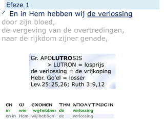 Efeze 1
7 En in Hem hebben wij de verlossing
door zijn bloed,
de vergeving van de overtredingen,
naar de rijkdom zijner genade,
Gr. APOLUTROSIS
> LUTRON = losprijs
de verlossing = de vrijkoping
Hebr. Go'el = losser
Lev.25:25,26; Ruth 3:9,12
 