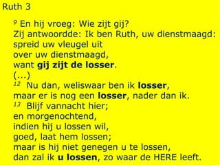 Ruth 3
9 En hij vroeg: Wie zijt gij?
Zij antwoordde: Ik ben Ruth, uw dienstmaagd:
spreid uw vleugel uit
over uw dienstmaagd,
want gij zijt de losser.
(...)
12 Nu dan, weliswaar ben ik losser,
maar er is nog een losser, nader dan ik.
13 Blijf vannacht hier;
en morgenochtend,
indien hij u lossen wil,
goed, laat hem lossen;
maar is hij niet genegen u te lossen,
dan zal ik u lossen, zo waar de HERE leeft.
 
