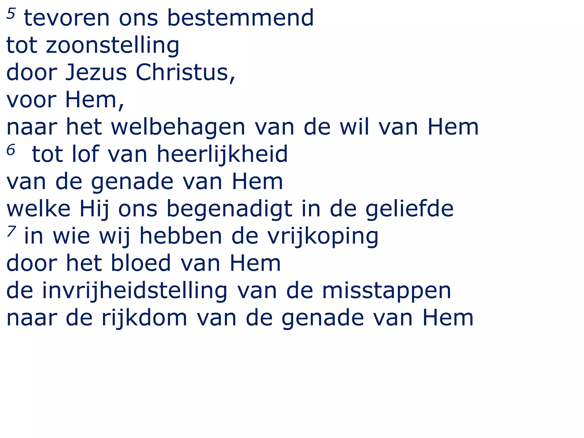5 tevoren ons bestemmend
tot zoonstelling
door Jezus Christus,
voor Hem,
naar het welbehagen van de wil van Hem
6 tot lof van heerlijkheid
van de genade van Hem
welke Hij ons begenadigt in de geliefde
7 in wie wij hebben de vrijkoping
door het bloed van Hem
de invrijheidstelling van de misstappen
naar de rijkdom van de genade van Hem
 
