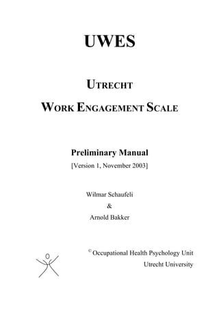 UWES

         UTRECHT
WORK ENGAGEMENT SCALE


    Preliminary Manual
    [Version 1, November 2003]



         Wilmar Schaufeli
                 &
          Arnold Bakker



         ©
             Occupational Health Psychology Unit
                              Utrecht University
 