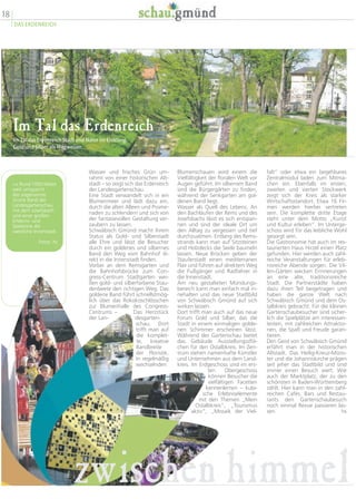 18
DAS ERDENREICH
falt“ oder etwa ein begehbares
Zentralmodul laden zum Mitma-
chen ein. Ebenfalls im ersten,
zweiten und vierten Stockwerk
zeigt sich der Kreis als starker
Wirtschaftsstandort. Etwa 16 Fir-
men werden hierbei vertreten
sein. Die komplette dritte Etage
steht unter dem Motto „Kunst
und Kultur erleben“. Im Unterge-
schoss wird für das leibliche Wohl
gesorgt sein.
Die Gastronomie hat auch im res-
taurierten Haus Hirzel einen Platz
gefunden. Hier werden auch zahl-
reiche Veranstaltungen für erleb-
nisreiche Abende sorgen. Die Vil-
len-Gärten wecken Erinnerungen
an eine alte, traditionsreiche
Stadt. Die Partnerstädte haben
dazu ihren Teil beigetragen und
haben die ganze Welt nach
Schwäbisch Gmünd und dem Os-
talbkreis gebracht. Für die kleinen
Gartenschaubesucher sind sicher-
lich die Spielplätze am interessan-
testen, mit zahlreichen Attraktio-
nen, die Spaß und Freude garan-
tieren.
Den Geist von Schwäbisch Gmünd
erfährt man in der historischen
Altstadt. Das Heilig-Kreuz-Müns-
ter und die Johanniskirche prägen
seit jeher das Stadtbild und sind
immer einen Besuch wert. Wie
auch der Marktplatz, der zu den
schönsten in Baden-Württemberg
zählt. Hier kann man in den zahl-
reichen Cafés, Bars und Restau-
rants den Gartenschaubesuch
noch einmal Revue passieren las-
sen. hs
Blumenschauen wird einem die
Vielfältigkeit der floralen Welt vor
Augen geführt. Im silbernen Band
sind die Bürgergärten zu finden,
während der Senkgarten am gol-
denen Band liegt.
Wasser als Quell des Lebens. An
den Bachläufen der Rems und des
Josefsbachs lässt es sich entspan-
nen und sind der ideale Ort um
den Alltag zu vergessen und tief
durchzuatmen. Entlang des Rems-
strands kann man auf Sitzsteinen
und Holzdecks die Seele baumeln
lassen. Neue Brücken geben der
Stauferstadt einen mediterranen
Flair und führen auf direktem Weg
die Fußgänger und Radfahrer in
die Innenstadt.
Am neu gestalteten Mündungs-
bereich kann man einfach mal in-
nehalten und das neue Stadtbild
von Schwäbisch Gmünd auf sich
wirken lassen.
Dort trifft man auch auf das neue
Forum Gold und Silber, das die
Stadt in einem einmaligen golde-
nen Schimmer erscheinen lässt.
Während der Gartenschau bietet
das Gebäude Ausstellungssflä-
chen für den Ostalbkreis. Im Zen-
trum stehen namenhafte Künstler
und Unternehmen aus dem Land-
kreis. Im Erdgeschoss und im ers-
ten Obergeschoss
können Besucher die
vielfältigen Facetten
kennenlernen – kubi-
sche Erlebniselemente
mit den Themen „Mein
Ostalbkreis“, „Tourismus
aktiv“, „Mosaik der Viel-
Wasser und frisches Grün um-
rahmt von einer historischen Alt-
stadt – so zeigt sich das Erdenreich
der Landesgartenschau.
Eine Stadt verwandelt sich in ein
Blumenmeer und lädt dazu ein,
durch die alten Alleen und Prome-
naden zu schlendern und sich von
der fantasievollen Gestaltung ver-
zaubern zu lassen.
Schwäbisch Gmünd macht ihrem
Status als Gold- und Silberstadt
alle Ehre und lässt die Besucher
durch ein goldenes und silbernes
Band den Weg vom Bahnhof di-
rekt in die Innenstadt finden.
Vorbei an dem Remsgarten und
die Bahnhofsbrücke zum Con-
gress-Centrum Stadtgarten wei-
ßen gold- und silberfarbene Stau-
denbeete den richtigen Weg. Das
goldene Band führt schnellstmög-
lich über das Rokokoschlösschen
zur Blumenhalle des Congress-
Centrums – Das Herzstück
der Lan- desgarten-
schau. Dort
trifft man auf
die komplet-
te, kreative
Bandbreite
der Floristik.
In regelmäßig
wechselnden
Im Tal das Erdenreich
Im Tal das Erdenreich Stadt und Natur im Einklang.
Gold und Silber als Wegweiser.
zwischen himmel
 Rund 1000 Meter
weit umspannt
das sogenannte
Grüne Band der
Landesgartenschau
mit dem Josefsbach
und einer großen
Erlebnis- und
Spielzone die
westliche Innenstadt.
Fotos: hs
 