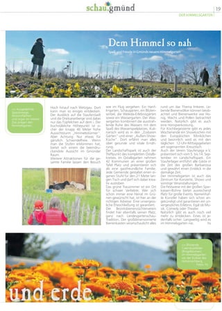 19
DER HIMMELSGARTEN
rund um das Thema Imkerei. Le-
bende Bienenvölker können beob-
achtet und Bienenwerke wie Ho-
nig, Wachs und Pollen betrachtet
werden. Natürlich gibt es auch
eine Honigverkostung.
Für Kochbegeisterte gibt es jedes
Wochenende ein Showkochen mit
den Europäischen Miniköchen
und besinnlich wird es mit den
täglichen 12-Uhr-Mittagsgebeten
am sogenannten Kreuztisch.
Auch der Verein Staufersaga e.V.
präsentiert sich vom 5. bis 14. Sep-
tember im Landschaftspark. Ein
Stauferlager entführt alle Gäste in
die Zeit des großen Barbarossa
und gewährt einen Einblick in die
damalige Zeit.
Der Himmelsgarten ist auch das
Zentrum für Konzerte, Shows und
sonstige Veranstaltungen.
Die Festwiese mit der großen Spar-
kassen-Bühne bietet ausreichend
Platz für große Events. Namenhaf-
te Künstler haben sich schon an-
gekündigt und garantieren ein un-
vergessliches Erlebnis. Egal ob Mu-
sik, Comedy oder Theater.
Natürlich gibt es auch noch viel
mehr zu entdecken. Eines ist je-
denfalls sicher: Langweilig wird es
im Himmelsgarten nie. hs
wie im Flug vergehen: Ein Hanf-
Irrgarten, Schaugärten, ein Blüten-
wirbel, die Weleda-Erlebnisgärten
sowie ein Wassergarten. Der Was-
sergarten kombiniert die ausstrah-
lende Ruhe des Wassers mit dem
Spaß des Wasserspielplatzes. Kuli-
narisch wird es in den „Essbaren
Gärten“ und einer „Außen-Show-
Küche“. Dort erfährt man alles
über gesunde und vitale Ernäh-
rung.
Der Landschaftspark ist auch der
Treffpunkt des kompletten Ostalb-
kreises. Im Ostalbgarten nehmen
42 Kommunen an einer großen
Tafel Platz und präsentieren sich
als eine gastfreundliche Familie.
Jede Gemeinde gestaltet einen ei-
genen Stuhl für den 21 Meter lan-
gen Tisch und darf sich dabei krea-
tiv austoben.
Das grüne Trauzimmer ist ein Ort
für schwer Verliebte. Wer sich
schon immer eine Heirat im Grü-
nen gewünscht hat, ist hier an der
richtigen Adresse. Eine unvergess-
liche Eheschließung ist garantiert.
Der Bezirksbienenzüchterverein
findet hier ebenfalls seinen Platz,
ganz nach Landesgartenschau-
Tradition. Der großdimensionierte
Bienenkasten veranschaulicht alles
Hoch hinauf nach Wetzgau. Dort
kann man so einiges entdecken.
Der Ausblick auf die Stauferstadt
und die Dreikaiserberge sind dabei
nur das Tüpfelchen auf dem i. Der
buchstäbliche Höhepunkt ist si-
cher der knapp 40 Meter hohe
Aussichtsturm „Himmelsstürmer“.
Aber Achtung: Nur etwas für
gänzlich Schwindelfreie. Wenn
man die Stufen erklommen hat,
bietet sich einem die beeindru-
ckendste Aussicht im Gmünder
Raum.
Weitere Attraktionen für die ge-
samte Familie lassen den Besuch
Dem Himmel so nah
Spaß und Freude in Gmünds neuem Himmelgarten
und erde
 Ausgedehnte
Spazierwege,
Aktionsflächen
und sogar ein kleiner
Zoo prägen den
Himmelsgarten.
 Blühende
Calendulafelder
(Ringelblumen)
im Himmelsgarten
vor der Kulisse des
Hohenrechberg.
Fotos: hs
 