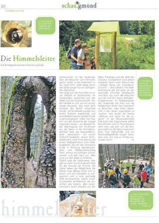 20
HIMMELSLEITER
Die Himmelsleiter
Das Bindeglied zwischen Himmel und Erde
Bibel, Theologie und der Welt der
Literatur. Komplettiert wird dieser
Gedanke durch einen Besuch des
„Heiligen Bergs von Schwäbisch
Gmünd“ – den Salvator. Die Wall-
fahrtskirche gilt seit jeher als der
spirituelle Gmünder Mittelpunkt
und lässt nun auch alle Besucher
aus nah und fern daran teilhaben.
Angekommen im Waldparkplatz
des Taubentals hat man nun die
Möglichkeit direkt das Erdenreich
zu besuchen, oder einen Abste-
cher in den neuen Jugendpark zu
machen. Hier lautet die Devise
„Bildung und Sport für die Ju-
gend“. In der Wissenswerkstatt
Eule kann man Experimente selber
durchführen und im Technikbaum
sieht man, wie sehr sich die Wis-
senschaft von der Natur inspirieren
lässt. Eine Kletterhalle und ein
Beachvolleyballfeld sorgen dafür,
dass man sich mal so richtig aus-
powern kann. hs
Verwunschen ist das Taubental,
dass die Besucher vom Himmels-
garten direkt in das Erdenreich in
die Stadt führt. Viele Wege durch
den Wald sorgen für ein aufregen-
des Abenteuer.
Hier zeigt sich der Forst BW mit ei-
ner Vielzahl an Attraktionen. Im
Forstpavillon präsentiert sich der
Wald und die Forstwirtschaft. Da-
bei handelt es sich um ein einzig-
artiges Bauwerk, dass nach dem
Konzept der Bionik entwickelt
wurde. 243 Einzelteile wurden von
einem Roboter angefertigt und
anschließend wie ein großes Puzzle
zusammengesetzt. Dabei hat man
sich von der Anatomie der Seeigel
inspirieren lassen – ein Beispiel für
die Übertragung von Strukturen
aus der Natur in die Architektur.
Westlich liegt der Naturerlebnis-
pfad „Naturatum“ mit einem
Schlucht-Spielplatz, einem Hoch-
seilelement, einer Forst-Arena und
einem Waldabenteuer. Eine Holz-
kugelbahn, die von der Forstarena
hinab in Richtung Wanderpark-
platz und Waldentdeckersteg
führt, erfreut mit pfiffigen Schnit-
zereien und lädt dazu ein, alles
rund um den Wald zu erfahren.
Östlich liegt der Lebensweg. Hier
gibt es einen Kunst-Kulturen-Pfad
für die Freunde der Künste. Die
Gäste haben die Möglichkeit die
Hektik ihres Alltags hinter sich zu
lassen und sich komplett zu ent-
spannen und in eine spirituelle
Welt einzutauchen. Sieben Groß-
Kunstwerke verbildlichen die An-
sichten des Lebens, alles veran-
schaulicht durch Impulse aus der
 Naturverbunden-
heit mit Sport,
Pädagogik und
Neugierde: Das
„neue“ Taubental.
Fotos: hs
 Das Natu-
ratum der
Fagusstiftung
war Grund-
baustein für
den Erlebnis-
und Infowald.
 Das Tauben-
tal ist die Him-
melsleiter der
Gartenschau.
himmelsleiter
 