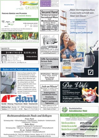 Deutsche Bank
„Mein Vermögensaufbau
muss nicht schnell sein.
Aber von Dauer.“
Sprechen Sie jetzt mit uns
über Ihren Vermögensaufbau:
Filiale Schwäbisch Gmünd
Ledergasse 8
73525 Schwäbisch Gmünd
Telefon (07171) 915-154
■ Testsieger für
Beratungsqualität
■ Beste
Bedarfsanalyse
■ Höchste
Lösungskompetenz
Inhaber Salvatore Rosato
Marktplatz 9
73525 Schwäbisch Gmünd
Telefon (0 71 71) 87 71 46
Wir feiern in Gmünd unser
in bewährter Qualität und über
20 Jahre ROSATO eigene Eisherstellung
10-jähriges Jubiläum
Seconhand-Ware
Markenkleidung
Wir führen gut erhaltene
auch
für Damen, Herren
und Kinder
(
FRISCHES GEMÜSE UND PFLANZEN
AUS EIGENEM ANBAU
ROSENSTEINSTR. 1 | 73540 LAUTERN | TEL 07173-5527 | WWW.gaertnerei-gruber.de
IM MAI DURCHGEHEND GEÖFFNET
MO – FR 9.00 – 19.00 UHR
SA 9.00 – 16.00 UHR
JEDEN MITTWOCH UND SAMSTAG AUF DEM WOCHENMARKT IN
SCHWÄBISCH GMÜND VON 7 BIS 13 UHR !
ANGEBOT GERANIEN IM 12ER TOPF AB 1,50€ !
Münsterplatz 12, Schwäb. Gmünd
Telefon (0 71 71) 6 56 90
Täglich geöffnet ab 10 Uhr.
Wir freuen uns auf Ihren Besuch.
Damir Hajster mit Team
Gutbürgerliche
schwäbische Küche
Kroatische
Grillspezialitäten
Täglich 5 wechselnde
Tagesessen
D I M I T R I O S
Heilpraktiker
G O R L A S
Lerchenweg 5 · 73547 Lorch
Tel. 0 71 72/2 16 74
Fax 0 71 72/74 90
Mobil: 01 72/7 13 01 52
www.Gorlas.de · praxis@gorlas.de
Spezialist für
Wirbelsäulenschmerzen
 