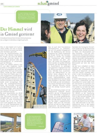 Der Himmel wird
in Gmünd gestürmt
Schwäbisch Gmünd hat mit dem Himmelsstürmer
das zu Beginn Undenkbare möglich gemacht
Nachdem der Stuttgarter Fernseh-
turm aufgrund des Brandschutzes
gesperrt wurde, standen eine gan-
ze Reihe von Bauprojekten auf
dem Prüfstand – auch der Him-
melsstürmer. Das Brandschutzkon-
zept musste komplett überarbeitet
werden, bis endlich die Baugeneh-
migung erteilt wurde. Daraus re-
sultierte auch der drei Meter hohe
Betonsockel auf dem der Turm
thront.
Als der Turm schließlich im März
aufgebaut wurde, konnte man
glauben, die Landesgartenschau
hätte schon begonnen. Von Nah
und Fern kamen unzählig Men-
schen in den Himmelsgarten, um
bei der Errichtung dabei sein zu
können.
In einem Rekordtempo von weni-
gen Tagen, präsentierte sich der
Aussichsturm in seiner vollen Grö-
ße und brachte so manchen zum
Staunen. Funk und Fernsehen ka-
men vorbei nur um über das Werk
zu berichten. Sofort konnte man
auch erkennen, weshalb die Spie-
gel angebracht wurden. Diese füh-
ren nämlich zu der Täuschung,
dass es aussieht als würde sich der
Turm in den Himmel auflösen. Ein
zukunftsweisender Effekt, auch
für die Industrie und Forschung.
Auch in der Nacht ist er ein Hingu-
cker. Hell erleuchtet ist der Him-
melsstürmer auch in den späten
Abendstunden schon von weitem
zu erkennen. hs
Dies ist auch dem Freundeskreis
Himmelsstürmer zu verdanken,
der sich mit großem Engagement
für die Realisierung des Turmes
eingesetzt hat. Dieser mobilisierte
die Bürger Partner des Himmels-
stümers zu werden. Ein Großteil
der Finanzierung sollte nämlich
durch Spenden aus dem „Ver-
kauf“ der Stufen und Spiegel ge-
deckt werden. Ein großer Andrang
entstand und die Nachfrage sich
im Aussichtsturm zu verewigen
war gigantisch. Insgesamt kam bei
der Aktion eine stolze Summe von
etwa 180 000 Euro zusammen.
Auch die Helling-Aktion im Juli
letzten Jahres steigerte die Vor-
freude auf den Holzturm. Ein an
einem Helling-Mobilkran ange-
brachter Ballonkorb hob die Gäste
etwa 38 Meter in die Höhe. Direkt
an die Stelle wo der Himmelsstür-
mer seinen höchsten Punkt haben
wird. Mehrere Minuten konnte
man die dortige Aussicht genie-
ßen.
Für die Umsetzung zeigte sich die
Holzbaufirma Schlosser verant-
wortlich, die die 14 Bauelemente
in ihrer Werkhalle in Jagstzell an-
fertigte. So wurde gewährleistet,
dass die Errichtung des Turmes nur
wenige Tage dauern würde. Doch
wie bei jedem ungewöhnlichen
Projekt, stieß auch der Himmels-
stürmer auf den ein oder anderen
Gegenwind – die trotz allem nicht
zum Umsturz des Turmes führten.
Was im alten Babel nicht funktio-
nieren wollte, hat man in Schwä-
bisch Gmünd mit einem fast ähnli-
chen Vorhaben geschafft.
Eines der ambitioniertesten Pro-
jekte in der ältesten Stauferstadt.
Ein Projekt, das ohne die Beteili-
gung der Gmünder Bürger nie-
mals möglich gewesen wäre. Der
Himmelsstürmer im Landschafts-
park bei Wetzgau.
Schon von weitem erkennt man
ihn aus allen möglichen Stand-
punkten in Schwäbisch Gmünd.
In den Anfangsplänen der Landes-
gartenschau noch gar nicht vorge-
sehen, wurde aus dem anfängli-
chen Traum ein Projekt, dass in Sa-
chen Engagement und Bürgerver-
bundenheit seinesgleichen sucht.
Knapp 40 Meter erstreckt sich das
hölzerne Bauwerk in die Höhe und
bietet einen einzigartigen Blick
über das Landesgartenschauge-
lände, die Gmünder Innenstadt
und die Dreikaiserberge. An ganz
besonderen Tagen, wenn das Wet-
ter mitspielt, soll man sogar die Al-
pen erkennen können.
Bei einer Gesamthöhe von 38,60
Metern, 179 Kubikmeter Sperr-
holz, 209 Stufen und etwa 1300
Spiegeln lässt sich erahnen, dass
es sich um einen Aussichtsturm
handelt, den es so in der Form
noch nicht gegeben hat. Verbun-
den mit einer Spendenaktion de-
ren grandioser Zuspruch so nicht
zu erwarten war.
44
DER HIMMELSSTÜRMER
 Der Himmelsstürmer
wurde im Rahmen einer
großen bürgerschaftlichen
Spendenaktion realisiert.
Siegfried Lautner (rechts) ist
Motor des Himmelsstürmer-
Freundeskreises.
Fotos: hs
 Josef Schlosser mit seinem
Team von der gleichnamigen
Holzbaufirma wurde zum Star
des ehrgeizigen und erfolgrei-
chen Projekts Himmelsstürmer.
 
