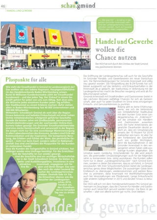 46
HANDEL UND GEWERBE
HandelundGewerbe
wollen die
Chance nutzen
Der HGV hat sich durch den Umbau der Stadt Gmünd
neu positionieren können
Die Eröffnung der Landesgartenschau soll auch für die Geschäfte
im Gmünder Handels- und Gewerbeverein ein neuer Startschuss
sein. Die Rahmenbedingungen für Gmünds Innenstadt sind völlig
neu gesetzt worden: Die Fertigstellung des B-29-Tunnels hat sich
besser ausgewirkt auf das Verkehrs- und Einkaufsverhalten in der
Innenstadt als je gedacht, der Stadtumbau in Verbindung mit der
Landesgartenschau macht die Besucher neugierig und wird als Pu-
blikumsmagnet wirken.
Gmünds Innenstadt mit Einzelhändlern und Gastronomen bietet in
den nächsten Monaten vielfältige Chancen für sich als Gemein-
schaft, aber auch für jeden Einzelnen im Sinne eines einzigartigen
Einkaufs- und Genusserlebnisses zu punkten.
Bislang gibt es keine Erfahrungs-
werte, wie sich die Verbindung
von mittelalterlicher Stadtkulisse
mit dem bunten Grün einer Lan-
desgartenschau im „Erdenreich“
auf die Umsätze von Händlern
und Gastronomen auswirken
wird. Der hohe Anteil bereits ab-
gesetzter Dauerkarten deutet je-
doch an, dass ein Umsatzsprung
jenseits der 10 Prozent für 2014
realisierbar sein kann. Ist aber für
den Fortbestand der Geschäfte
auch von großer Wichtigkeit,
denn die Baumaßnahmen in der
Gmünder Innenstadt in den ver-
gangenen Jahren haben viele aus-
wärtige Kunden abgehalten. Die
Umsätze waren rückläufig. Entscheidender für alle wird jedoch
sein, die potenziellen Umsatzsteigerungen auch für die folgenden
Jahre zu konservieren bzw. stetig auszubauen. Die Kunden sollen
nicht nur in dieser „Landesgartenschau-Zeit“ nach Gmünd kom-
men, sondern in dieser Zeit erkennen, dass es sich lohnt, in Gmünd
einzukaufen. Mit ihrer Schaufensterfunktion bietet die Landesgar-
tenschau genau diese Möglichkeiten: Die auswärtigen Gäste beim
Erstbesuch zu überzeugen, wiederzukommen und weitere Besu-
cher zu animieren, diese Innenstadt mit Wohlfühlathmosphäre
auch bei Veranstaltungen wie Pferdemarkt, Lange Einkaufsnacht
oder anderen Gelegenheiten in 2015 und darüber hinaus zu besu-
chen.
Der HGV will sich mit dem Fremdenverkehrsverein Pro Gmünd ge-
meinsam ins Zeug legen, dass die Chancen für Händler und Gastro-
nomen auch tatsächlich genutzt werden können. Die Basis ist ge-
schaffen – aber von alleine kommt gar nichts. Dran bleiben.
„We love GD“ – so soll es in der
ganzen Gmünder Innenstadt wäh-
rend der Landesgartenschau hervor-
gehoben werden. Auch auf tausend
T-Shirts oder vielen Liegestühlen.
Pluspunkte für alle
Wie steht der Einzelhandel in Gmünd im Landesvergleich da?
Das wollten wir von Sabine Hagmann, Hauptgeschäftsführe-
rin des Handelsverbands Baden-Württemberg wissen.
Rund 50 Millionen Kundenkontakte zählt der Einzelhandel
bundesweit – und das jeden Tag. Der Einkauf in einem Ge-
schäft gehört für jeden von uns zum Alltag. Nah dran sein,
die Wünsche jedes einzelnen Kunden jeden Tag erfüllen,
den Stadtbummel zu einem Erlebnis machen: dafür stehen
allein in Baden-Württemberg fast 40 000 Unternehmen und
500 000 Mitarbeiter.
Mittendrin: Schwäbisch Gmünd als weit über die Region
hinaus bekannte und beliebte Einkaufsstadt mit einer hohen
Dichte mittelständischer, erfolgreich geführter Geschäfte.
Gerade die letzten Jahre mit Großbaustelle, permanenten
Verkehrsbehinderungen und der wachsenden Online-Kon-
kurrenz haben gezeigt: Die Gmünder Einzelhandelsbetriebe
sind eine starke Gemeinschaft und verwurzelt in der Region.
Sie sorgen nicht nur für eine zuverlässige Warenversorgung
in allen Lebensbereichen des Konsums, sondern sind Orte der
Kommunikation und der Inspiration. Die kompetente Bera-
tung, das Erleben und Fühlen der Ware, das persönliche Ge-
spräch – nicht nur beim Kauf, sondern selbst im Reklamati-
onsfall: Das sind und bleiben die Pluspunkte für die Kunden
im stationären Handel.
Dass die Kunden die Fachgeschäfte in Gmünd schätzen, hat
unlängst wieder eine Umfrage bestätigt. Für die Erreichbar-
keit der Geschäfte ist nun wieder gesorgt.
Und die Geschäfte sind ein wichtiger Wirtschaftsfak-
tor in der Stadt Schwäbisch Gmünd. Sie bieten Ar-
beits- und Ausbildungsplätze, investieren in eine
attraktive Innenstadt, engagieren sich für
ihre Re- gion und deren Bürger. Das wer-
den auch die vielen tausend Be-
sucher der Landesgartenschau
erleben. Deshalb lade ich Sie,
die Einwohner ebenso wie die
Besucher der Landesgarten-
schau 2014,
herzlich ein,
den Einzelhan-
del vor Ort jeden
Tag neu zu entde-
cken.
handel  gewerbe
 