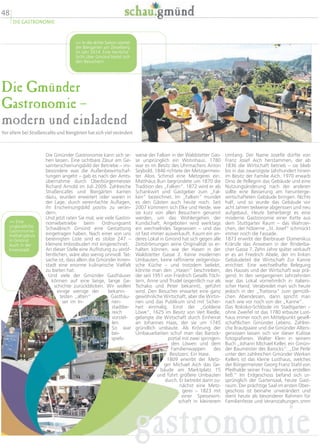 48
DIE GASTRONOMIE
Die Gmünder
Gastronomie –
modern und einladend
Vor allem bei Straßencafés und Biergärten hat sich viel verändert
Umfang. Der Name Josefle dürfte von
Franz Josef Aich herstammen, der ab
1836 die Wirtschaft betrieb – sie blieb
bis in das zwanzigste Jahrhundert hinein
im Besitz der Familie Aich. 1970 erwarb
Dino de Pellegrin das Gebäude und eine
Nutzungsänderung nach der anderen
sollte eine Besserung am herunterge-
wirtschafteten Gebäude bringen. Nichts
half, und so wurde das Gebäude vor
acht Jahren teilweise abgerissen und neu
aufgebaut. Heute beherbergt es eine
moderne Gastronomie einer Kette aus
dem Stuttgarter Raum – das Wahrzei-
chen, der hölzerne „St. Josef“ schmückt
immer noch die Fassade.
1873 erwirbt der Bierbrauer Domenikus
Kränzle das Anwesen in der Rinderba-
cher Gasse 7. Zehn Jahre später verkauft
er es an Friedrich Abele, der im linken
Gebäudeteil die Wirtschaft Zur Kanne
errichtet. Eine wechselhafte Belegung
des Hauses und der Wirtschaft war prä-
gend. In den vergangenen Jahrzehnten
war das Lokal vornehmlich in italieni-
scher Hand. Verabredet man sich heute
jedoch in der „Trattoria“ zum gemütli-
chen Abendessen, dann spricht man
nach wie vor noch von der „Kanne“.
Das Rokoko-Schlössle im Stadtgarten –
ohne Zweifel ist das 1780 erbaute Lust-
haus immer noch ein Mittelpunkt gesell-
schaftlichen Gmünder Lebens. Zahlrei-
che Brautpaare und die Gmünder Alters-
genossen lassen sich vor dieser Kulisse
fotografieren. Walter Klein in seinem
Buch „Johann Michael Keller, ein Gmün-
der Baumeister des Barocks“: „Die Perle
unter den zahlreichen Gmünder Werken
Kellers ist das kleine Lusthaus, welches
der Bürgermeister Georg Franz Stahl von
Pfeilhalde seiner Frau Veronika erstellen
ließ.“ Im Erdgeschoss befand sich ur-
sprünglich der Gartensaal, heute Gast-
raum. Der prächtige Saal im ersten Ober-
geschoss ist beinahe unverändert und
dient heute als besonderer Rahmen für
Familienfeste und Veranstaltungen.smm
weise der Falken in der Waldstetter Gas-
se ursprünglich ein Wohnhaus. 1780
war es im Besitz des Uhrmachers Anton
Seybold. 1846 richtete der Metzgermeis-
ter Alois Schmid eine Metzgerei ein.
Matthäus Burr begründete um 1870 die
Tradition des „Falken“. 1872 wird er als
Schankwirt und Gastgeber zum „Fal-
ken“ bezeichnet. Im „Falken“ mundet
es den Gästen auch heute noch. Seit
2007 kümmern sich Elke und Heide, wie
sie kurz von allen Besuchern genannt
werden, um das Wohlergehen der
Kundschaft. Angeboten wird werktags
ein wechselndes Tagesessen – und das
ist fast immer ausverkauft. Kaum ein an-
deres Lokal in Gmünd hat sich gegen alle
Zeitströmungen seine Originalität so er-
halten können, wie der Hasen in der
Waldstetter Gasse 2. Keine modernen
Umbauten, keine raffinierte zeitgenössi-
sche Küche – und trotzdem beliebt,
könnte man den „Hasen“ beschreiben,
der seit 1951 von Friedrich Gesells Töch-
tern, Anne und Trudel (eigentlich nur als
Tschako und Peter bekannt), geführt
wird. Den Besucher erwartet eine ganz
gewöhnliche Wirtschaft, aber die Wirtin-
nen und das Publikum sind mit Sicher-
heit einmalig. Einst der „Goldene
Löwe“, 1625 im Besitz von Veit Riedle,
gelangte die Wirtschaft durch Einheirat
an Johannes Haas, der sie um 1745
gründlich umbaute. Als Krönung der
Umbauarbeiten schuf man das Barock-
portal mit zwei springen-
den Löwen und dem
Familienwappen des
Besitzers: Ein Hase.
1809 erwirbt der Metz-
ger Michael Aich das Ge-
bäude am Marktplatz 15
und führt größere Umbauten
durch. Er betreibt darin zu-
nächst eine Metz-
gerei – 1823 mit
einer Speisewirt-
schaft in kleinerem
Die Gmünder Gastronomie kann sich se-
hen lassen. Eine sichtbare Zäsur am Ge-
samterscheinungsbild der Betriebe – ins-
besondere was die Außenbewirtschaf-
tungen angeht – gab es nach der Amts-
übernahme durch Oberbürgermeister
Richard Arnold im Juli 2009. Zahlreiche
Straßencafés und Biergärten kamen
dazu, wurden erweitert oder waren in
der Lage, durch vereinfachte Auflagen,
ihr Erscheinungsbild positiv zu verän-
dern.
Und jetzt raten Sie mal, wie viele Gastro-
nomiebetriebe beim Ordnungsamt
Schwäbisch Gmünd eine Gestattung
eingetragen haben. Nach einer von uns
bereinigten Liste sind es stolze 247 –
kleinere Imbissbuden mit eingerechnet.
An dieser Stelle eine Auflistung zu veröf-
fentlichen, wäre also wenig sinnvoll. Tat-
sache ist, dass allein die Gmünder Innen-
stadt eine enorme kulinarische Vielfalt
zu bieten hat.
Und viele der Gmünder Gasthäuser
können auf eine lange, lange Ge-
schichte zurückblicken. Wir wollen
einige wenige der bekann-
testen „alten“ Gasthäu-
ser im In- nen-
stadtbe-
reich
vorstel-
len.
So war
bei-
spiels-
gastronomie
 In die dritte Saison startet
der Biergarten am Zeiselberg
im Jahr 2014. Eine herrliche
Sicht über Gmünd bietet sich
den Besuchern.
 Eine
unglaubliche
Gastronomie-
Vielfaltgibtes
in Gmünd.
Auch in der
Innenstadt.
 