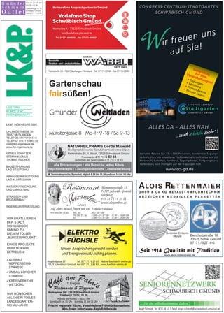 WIR GRATULIEREN
DER STADT
SCHWÄBISCH
GMÜND ZU
DIESEM TOLLEN
„BÜRGERPROJEKT”.
EINIGE PROJEKTE
DURFTEN WIR
BETREUEN:
 AUSBAU
NEPPERBERG-
STRASSE
 UMBAU LORCHER
STRASSE
 KREISVERKEHR
WETZGAU
WIR WÜNSCHEN
ALLEN EIN TOLLES
LANDESGARTEN-
SCHAU-JAHR!
( Terminabsprache, Sprechst. täglich 8.30 bis 11.30 und von 14 bis 18 Uhr
alle Erkrankungen / alle Bereiche jeden Alters
Psychotherapie / Lösungsorientierte Lebensberatung
NATURHEILPRAXIS Gerda Maiwald
Heilpraktikerin für Alternativmedizin
Parlerstraße 31, 1. Stock, 73525 Schwäbisch Gmünd
Praxistelefon 0 71 71 / 6 92 94
(außerhalb der Sprechzeiten 0 71 71 / 4 16 63)
www.alois-rettenmaier.de
Benzholzstraße 16
73525 Schw. Gmünd
07171 / 92714-0
Seit 1914 Qualität mit Tradition
Gmünder Einhorn-
Münze
... für ein selbstbestimmtes Leben
Birgit Schmidt, Tel. 8 74 28 13, E-Mail: birgit.schmidt@schwaebisch-gmuend.de
Neuen Ansprüchen gerecht werden
und Energieeinsatz richtig planen.
Hospitalgasse 30
73525 Schwäbisch Gmünd
Tel. 0 71 71 / 6 21 63
Fax 0 71 71 / 3 86 83
elektro-fuechsle@t-online.de
www.fuechsle-elektro.de
Münstergasse 8 · Mo-Fr 9-18 / Sa 9-13
Bocksgasse 14 · 73525 Schwäbisch Gmünd
Telefon (0 71 71) 21 76
Frische regionale Küche. Verschiedene Frühstücksangebote.
Abo-Essen unter www.RegioErlebnis.de
Montag bis Freitag 8 bis 18 Uhr
Samstag 8 bis 15 Uhr · Sonntag 11 bis 15 Uhr
T. Fragale
Ristorante  Pizzeria
 