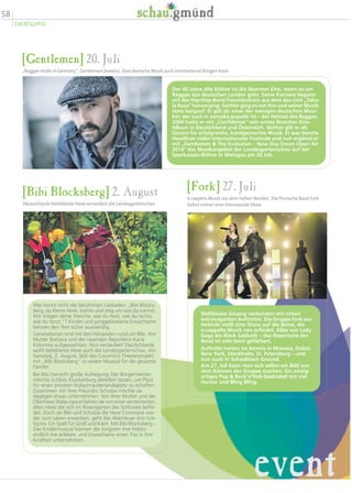 58
EVENTGIPFEL
[Gentlemen] 20. Juli
„Reggae made in Germany“. Gentlemen beweist, dass deutsche Musik auch international klingen kann
Der 40 Jahre alte Kölner ist die Nummer Eins, wenn es um
Reggae aus deutschen Landen geht. Seine Karriere begann
mit der Hip-Hop-Band Freundeskreis aus dem das Lied „Tabu-
la Rasa“ hervorging. Seither ging es mit ihm und seiner Musik
stets bergauf. Er gilt als einer der wenigen deutschen Musi-
ker, der auch in Jamaika populär ist – der Heimat des Reggae.
2004 hatte er mit „Confidence“ sein erstes Nummer Eins-
Album in Deutschland und Österreich. Seither gilt er als
Garant für erfolgreiche, handgemachte Musik. Er war bereits
Headliner vieler internationaler Festivals und nun ergänzt er
mit „Gentlemen  The Evolution – New Day Dawn Open Air
2014“ das Musikangebot der Landesgartenschau auf der
Sparkassen-Bühne in Wetzgau am 20 Juli.
[Bibi Blocksberg] 2. August
Deutschlands beliebteste Hexe verzaubert die Landesgartenschau
Wer kennt nicht die berühmten Liedzeilen „Bibi Blocks-
berg, du kleine Hexe, komm und zeig uns was du kannst.
Wir mögen deine Streiche, wie du hext, wie du lachst,
wie du tanzt.“? Kinder und junggebliebene Erwachsene
kennen den Text sicher auswendig.
Generationen sind mit den Hörspielen rund um Bibi, ihre
Mutter Barbara und der rasenden Reporterin Karla
Kolumna aufgewachsen. Nun verzaubert Deutschlands
wohl beliebteste Hexe auch die Landesgartenschau. Am
Samstag, 2. August, lädt das Cocomico Theaterprojekt
mit „Bibi Blocksberg“ zu einem Musical für die gesamte
Familie.
Bei Bibi herrscht große Aufregung: Der Bürgermeister
möchte Schloss Klunkerburg abreißen lassen, um Platz
für einen privaten Hubschrauberlandeplatz zu schaffen.
Zusammen mit ihrer Freundin Schubia möchte sie
dagegen etwas unternehmen. Von ihrer Mutter und der
Oberhexe Walpurgia erfahren sie von einer versteinerten,
alten Hexe die sich im Rosengarten des Schlosses befin-
det. Doch als Bibi und Schubia die Hexe Coronaria wie-
der zum Leben erwecken, geht das Abenteuer erst rich-
tig los. Ein Spaß für Groß und Klein. Mit Bibi Blocksberg –
Das Kindermusical können die Jüngsten ihre Heldin
endlich live erleben, und Erwachsene einen Trip in ihre
Kindheit unternehmen.
[Fork] 27. Juli
A cappela-Musik aus dem hohen Norden. Die finnische Band Fork
liefert immer eine mitreisende Show
Weltklasse Gesang verbunden mit einem
extravaganten Auftreten. Die Gruppe Fork aus
Helsinki stellt eine Show auf die Beine, die
a-cappella-Musik neu erfindet. Alles von Lady
Gaga bis Black Sabbath – das Repertoire der
Band ist sehr breit gefächert.
Auftritte hatten sie bereits in Monaco, Dubai,
New York, Stockholm, St. Petersburg – und
nun auch in Schwäbisch Gmünd.
Am 27. Juli kann man sich selbst ein Bild von
dem Können der Gruppe machen. Ein einzig-
artiges Pop  Rock’n’Roll-Spektakel mit viel
Humor und Bling Bling.
event
 