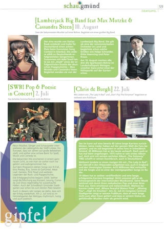 59
EVENTGIPFEL
gipfel
[SWR1 Pop  Poesie
in Concert] 2. Juli
Das beliebte Sommerfestival rockt die Bühne
Neun Musiker, Sänger und Schauspieler inter-
pretieren die Lieblingshits der SWR1-Hörer. Ein
Konzept, dass vor Jahren auf große Beliebtheit
stieß, und seither eine sichere Bank für Spaß,
Musik und Comedy ist.
Die bekannten Hits erscheinen in einem ganz
neuen Licht, so wie man sie vorher noch nie
gehört und wahrgenommen hat.
Auf dem Programm stehen Songs von R.E.M.,
Elvis Presley, Kiss, Simon  Garfunkel, Meat
Loaf, Genesis, Pink Floyd und weiteren
Legenden der Rock- und Popgeschichte.
Die Erfolgsgeschichte begann 2009. Seither
sorgt die Mischung aus Konzert, Lesung, Come-
dy und Show regelmäßig für ausverkaufte
Hallen. Auch der Schwäbisch Gmünder Stadt-
garten war schon bis zum letzten Platz besetzt.
Auch in diesem Jahr sorgen sie dafür, dass sich
der Erfolg wiederholt. Am 2. Juli wird es im
Himmelsgarten bei Wetzgau rhythmisch, lustig
und auch poetisch.
[Chris de Burgh] 22. Juli
Mit Liedern wie „The Lady In Red“ und „Don’t Pay The Ferryman“ begeistert er
weltweit sein Publikum
Der Ire kann auf eine bereits 40 Jahre lange Karriere zurück-
blicken. Seine Lieder haben auf der ganzen Welt die Fans be-
geistert, und im Juli begeistert er seine Fans in Schwäbisch
Gmünd. 45 Millionen hat er bis heute verkauft. Doch auch er
hat mal klein angefangen. 1975 nahm er sein erstes Album
auf, doch erst mit seinem sechsten Album „The Getaway“
1982 schafft er seinen Durchbruch, auch in Deutschland.
Weltweit landete er einen riesigen Hit mit „The Lady In Red“,
der überall in den Hitparaden aufgelistet war, auch in England
und den Vereinigten Staaten. Acht Millionen Mal verkaufte
sich die Single und ist einer der meistgespielten Songs im Ra-
dio.
19 Alben hat er seither veröffentlicht und eine lange,
erfolgreiche Karriere hingelegt. Nicht umsonst gilt er als
Schwergewicht der internationalen Musikszene. Seine Musik
zeichnet sich durch ihren melodischen Pop und einer Brise
Rock aus. Stets emotional und melancholisch. Weitere be-
kannte Lieder sind „Where Peaceful Waters Flow“, „Missing
You“, „High On Emotion“. Am 22. Juli im Congress Centrum
Stadtgarten zeigt er seinem Publikum, dass er noch lange
nicht zum alten Eisen gehört und dass er seinem Status als
gefühlvoller Musiker mehr als gerecht wird.
[Lumberjack Big Band feat Max Mutzke 
Cassandra Steen] 10. August
Zwei der bekanntesten Musiker auf einer Bühne. Begleitet von einer großen Big Band.
Lumberjack Big Band. Die gilt
als eine der renommiertesten
Orchester im Land und
begleitete schon solche
Größen wie Helge Schneider,
Gitte Haenning und Peter
Kraus.
Am 10. August machen alle
drei die Sparkassen-Bühne im
Landschaftspark Wetzgau
unsicher. Ganz sicher einer der
Höhepunkt auf der Garten-
schau.
Der eine wurde von Stefan
Raab entdeckt und holte für
Deutschland einen achten
Platz beim Eurovision Song
Contest in Istanbul. Die ande-
re zählt zu Deutschlands er-
folgreichsten Sängerinnen.
Zusammen mit Adel Tawil hat-
te sie mit „Stadt“ eines der er-
folgreichsten Duette der deut-
schen Popgeschichte – Max
Mutzke und Cassandra Steen.
Begleitet werden sie von der
 
