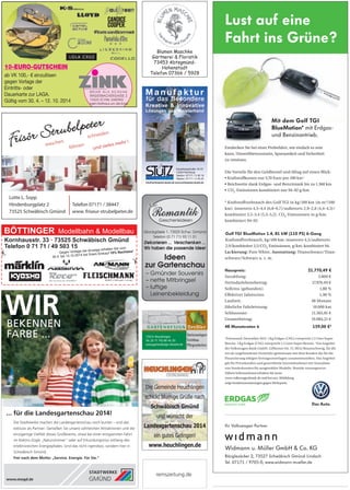 BÖTTINGER Modellbahn  Modellbau
Kornhausstr. 33 · 73525 Schwäbisch Gmünd
Telefon 0 71 71 / 49 503 15
#
#
Gegen Vorlage der Anzeige erhalten Sie vom
30.4. bis 12.10.2014 bei Ihrem Einkauf 10% Nachlass!
remszeitung.de
Geschenkideen
New
Glockgässle 1, 73525 Schw. Gmünd
Telefon (0 71 71) 93 11 51
Wir haben die passende Idee!
Dekorieren ... Verschenken ...
Ideen
zur Gartenschau
– Gmünder Souvenirs
– nette Mitbringsel
– luftige
Leinenbekleidung–
WIRBEKENNEN
FARBE ...
... für die Landesgartenschau 2014!
Die Stadtwerke machen die Landesgartenschau noch bunter – und das
exklusiv als Partner: Genießen Sie unsere zahl­reichen ­Attraktionen und die
einzigartige Vielfalt dieses ­Großevents, etwa bei einer ­entspannten Fahrt
im ­Elektro-Zügle „Naturstromer“ oder auf Erkundungstour entlang des
erlebnis­reichen Energiepfades. Und das nicht irgendwo, sondern hier in
Schwäbisch Gmünd.
Frei nach dem Motto: „Service. Energie. Für Sie.“
www.stwgd.de
Die Gemeinde Heuchlingen
schickt blumige Grüße nach
Schwäbisch Gmünd
und wünscht der
Landesgartenschau 2014
ein gutes Gelingen!
www.heuchlingen.de
Gartenanlagen
Teichbau
Pflegearbeiten
 