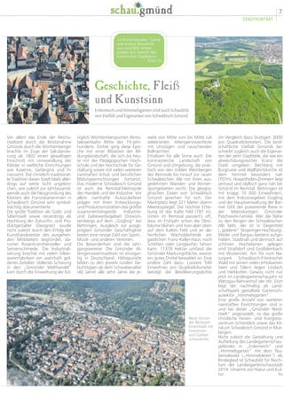 7
STADTPORTRÄT
Geschichte, Fleiß
und Kunstsinn
Erdenreich und Himmelsgarten sind auch Schaubild
von Vielfalt und Eigenarten von Schwäbisch Gmünd
(im Vergleich dazu Stuttgart: 3000
pro Quadratkilometer). Die land-
schaftliche Vielfalt Gmünds be-
schreibt zugleich auch die Eigenar-
ten der zehn Stadtteile, die wie ein
abwechslungsreicher Kranz die
Stadt umgeben: Rechberg mit
Burgruine und Wallfahrtskirche ist
dem Himmel besonders nah
(707m). Hussenhofen-Zimmern liegt
vertraut und idyllisch ganz nah bei
Gmünd im Remstal. Bettringen ist
mit knapp 10 000 Einwohnern,
mit dem Industriegebiet Gügling
und der Hauptverwaltung der Bar-
mer GEK der pulsierende Riese in
der lebenslustigen Gmünder
Patchwork-Familie. Wer die Nähe
zu den Bergen der Schwäbischen
Alb liebt, der ist in Degenfeld
(„goldene“ Skispringer-Hochburg),
Weiler und Bargau bestens aufge-
hoben. Stadtnah und dennoch auf
schönen Hochebenen gelegen
sind Straßdorf und Großdeinbach
mit Wustenriet. Am Tor zum Na-
turpark Schwäbisch-Fränkischer
Wald mit seinen vielen erholsamen
Seen und Tälern liegen Lindach
und Herlikofen. Gewiss nicht nur
jetzt im Landesgartenschaujahr ist
Wetzgau-Rehnenhof der Hit: Dort
liegt der nachhaltig als Land-
schaftspark gestaltete Gartensch-
ausektor „Himmelsgarten“.
Eine große Anzahl von weiteren
namhaften Einrichtungen sind in
und bei dieser „Gmünder Nord-
stadt“ angesiedelt, so das große
christliche Ferien- und Kongress-
zentrum Schönblick sowie das Kli-
nikum Schwäbisch Gmünd in Mut-
langen.
Nicht zuletzt die Gestaltung und
Aufteilung des Landegartenschau-
geländes in „Erdenreich“ und
„Himmelsgarten“ mit dem Tau-
bentalwald („Himmelsleiter“) als
Bindeglied ist Schaubild für Reich-
tum der Landesgartenschaustadt
2014: Umarmt von Natur und Kul-
tur. hs
weils von Mitte Juni bis Mitte Juli
zelebrierten Altersgenossenfeste
mit Umzügen und rauschenden
Ballnächten.
Erholsam für alle Sinne auch: Die
kontrastreiche Landschaft von
Gmünd und Umgebung, die prak-
tisch von den milden Weinbergen
des Remstals bis hinauf zur rauen
Schwäbischen Alb mit ihren aus-
gedehnten Wander- und Winter-
sportgebieten reicht. Die geogra-
phischen Daten von Schwäbisch
Gmünd sprechen für sich: Der
Marktplatz liegt 321 Meter überm
Meeresspiegel. Die höchste Erhe-
bung ist das Kalte Feld (781 m).
Unten im Remstal passiert’s oft,
dass im Frühjahr schon die Obst-
bäume blühen und man aber oben
auf dem Kalten Feld und an der
herrlichen Wacholderheide am
gastlichen Franz-Keller-Haus noch
Schlitten oder Langlaufski fahren
kann. 11378 Hektar umfasst die
Gmünder Markungsfläche, wovon
ein gutes Drittel bewaldet ist. Eine
andere Zahl dazu: Lockere 540
Einwohner pro Quadratkilometer
beträgt die Bevölkerungsdichte
niglich Württembergischen Rems-
taleisenbahn Mitte des 19.Jahr-
hunderts. Einher ging diese Epo-
che mit einer Blütezeit der Bil-
dungslandschaft, die sich bis heu-
te mit der Pädagogischen Hoch-
schule und der Hochschule für Ge-
staltung sowie mit vielen weiteren
namhaften Schul- und beruflichen
Bildungseinrichtungen fortsetzt.
Das moderne Schwäbisch Gmünd
ist auch die Remstal-Metropole
des Handels und der Industrie. Vor
allem namhafte Autozulieferer
prägen mit ihren Entwicklungs-
und Produktionsstätten das größte
zusammenhängende Industrie-
und Gebewerbegebiet Ostwürt-
tembergs auf dem „Gügling“ bei
Bettringen. Ausgleich zur ausge-
prägten Gmünder Geschäftigkeit
bieten eine riesige Zahl von Sport-,
Musik- und anderen Vereinen.
Die Besonderheit sind die Jahr-
gangsvereine: Die Gmünder Al-
tersgenossentradition ist einzigar-
tig in Deutschland. Höhepunkte
bilden zu den jeweils runden Ge-
burtstagen ab dem Schwabenalter
(40 Jahre) alle zehn Jahre die je-
Vor allem das Ende der Reichs-
stadtzeit durch die Besitznahme
Gmünds durch die Württemberger
brachte im Zuge der Säkularisie-
rung ab 1802 einen gewaltigen
Einschnitt mit Umwandlung der
Klöster in weltliche Einrichtungen
wie Kaserne, Gefängnis und Fi-
nanzamt. Die christlich-traditionel-
le Tradition dieser Stadt blieb aller-
dings auf weite Sicht ungebro-
chen, wie zuletzt zur Jahrtausend-
wende auch die Neugründung des
Klosters der Franziskanerinnen in
Schwäbisch Gmünd sehr symbol-
trächtig dokumentierte.
Die große Tradition als Gold- und
Silberstadt sowie neuerdings als
Hochburg der Zukunfts- und Pro-
duktgestalter (Designer) wurde
nicht zuletzt durch den Erfolg der
Kunsthandwerker des ausgehen-
den Mittelalters begründet, da-
runter Rosenkranzhersteller und
Sensenschmiede. Die Industriali-
sierung brachte mit vielen Silber-
warenfabriken ein wahrhaft gol-
denes Zeitalter. Vollends Schwung
in den „Gmünder Welthandel“
kam durch die Einweihung der Kö-
<< Kirchenbauten, Türme
und andere Bauwerke
aus rund 800 Jahren
prägen das Gesicht des
historischen Stadtkerns.
Foto: hs
Neue Gmün-
der Blütezeit:
Innenstadt mit
Investoren-
und Garten-
schauviertel.
 