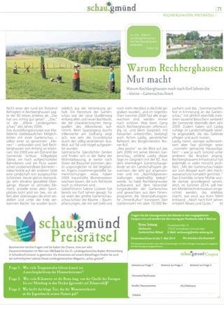 Preisrätsel
Dauerkarten
für die
Landesgartenschau
zu gewinnen!
Beantworten Sie drei Fragen und Sie haben die Chance, eine von zehn
Dauereintrittskarten im Wert von 100 Euro für die 25. Landesgartenschau Baden-Württemberg
in Schwäbisch Gmünd zu gewinnen. Die Antworten auf unsere Rätselfragen finden Sie auch
bei aufmerksamer Lektüre dieses Landesgartenschau-Magazins „schau.gmünd“.
Frage 1: Wie viele Treppenstufen führen hinauf zur
Aussichtsplattform des Himmelsstürmer?
Wie viele Kilometer ist die Rems lang, von der Quelle bei Essingen
bis zur Mündung in den Neckar (gerundet auf Zehnerzahl)?
Frage 2:
Wie heißt das kluge Tier, das der Wissenswerkstatt
an der Jugendmeile seinen Namen gab?
Frage 3:
Die Dauerkarten werden unter allen Einsendungen mit dem richtigen Lösungswort ausgelost.
Der Rechtsweg ist ausgeschlossen.
Tragen Sie die Lösungsworte des Rätsels in den vorgegebenen
Coupon ein und senden Sie die Lösung per Postkarte oder E-Mail an:
Stichwort:
Gartenschau-Rätsel
Antwort zur Frage 1 Antwort zur Frage 2 Antwort zur Frage 3
Vorname/Nachname
Straße/ Hausnummer PLZ/Wohnort
Telefon
Coupon
Paradiesstraße 12
73525 Schwäbisch Gmünd oder
E-Mail: verlosung@rems-zeitung.de
Einsendeschluss ist der 7. Mai 2014 Wir drücken die Daumen!
71
RECHBERGHAUSEN, PREISRÄTSEL
Warum Rechberghausen
Mut macht
Warum Rechberghausen noch nach fünf Jahren die
– kleine – Gartenschau feiert
suchern und das „Sommernachts-
fest in Erinnerung an die Garten-
schau“ mit jährlich ebenfalls meh-
reren tausend Besuchern verdankt
die Gemeinde ebenfalls dem Jahr
2009. Zudem haben sich Laidig
zufolge im Landschaftspark Verei-
ne angesiedelt, die das Gelände
pflegen und auch nutzen.
Laidig meint, weniger außenwirk-
sam aber fast wichtiger seien
„nunmehr gemachte Hausaufga-
ben“ – wie ja auch Gmünd unter
anderem die Brücken anging.
Rechberghausens Infrastruktur hat
jedenfalls in vieler Hinsicht profi-
tiert: „Mit der Gartenschau haben
wir zum Beispiel auch den Hoch-
wasserschutz komplett gerichtet.“
Das Ensemble Untere Mühle wur-
de damals grundlegend saniert.
Jetzt, im Sommer 2014, soll hier
ein Mühlentechnikmuseum einge-
richtet werden, das erlebbar
macht, wie einst aus Korn Mehl
entstand: „Noch nach fünf Jahren
entsteht Neues und Gutes.“ bt
noch mehr Herzblut in die Erde ge-
graben wurden, und im regenrei-
chen Sommer 2009 fast alle ange-
wachsen sind, werden immer
noch schöner. Was beim Gang
durch Rechberghausen offenkun-
dig ist, und beim Gespräch mit
Passanten unbestritten, bestätigt
auch Achim Laidig, persönlicher
Referent des Bürgermeisters Rei-
ner Ruf.
„Nur positiv“ sei der Blick auf das
Jahr 2009 mit seiner kleinen Gar-
tenschau, erklärte Laidig dieser
Tage im Gespräch mit der RZ. Aus
dem ehemaligen Gartenschauge-
lände sei ein Landschaftspark ge-
wachsen, der sehr gut angenom-
men und mit „Nachfolgeveran-
staltungen regelmäßig belegt“
werde. So habe Rechberghausen
aufbauend auf dem Veranstal-
tungskalender der Gartenschau
und gewachsen aus dem Ferien-
programm die Veranstaltungsrei-
he „FerienKultur“ konzipiert. Den
Gartenmarkt mit über 10 000 Be-
stäblich aus der Versenkung ge-
holt. Ein Herzstück der Garten-
schau war der neue Quellenweg
entlang alter und neuer Bachläufe,
der die charakteristischen Hang-
quellen des Albvorlands auf-
nimmt. Beim Spaziergang durchs
Villenviertel am Südhang zeigt
sich, wie sehr die Grundstücke
durch den völlig veränderten Aus-
blick auf Tal und Hügel aufgewer-
tet wurden.
Gärtnerische Glanzlichter fanden
und finden sich in der Nähe der
Wohnbebauung; je weiter nach
Osten die Besucher kommen, des-
to ursprünglicher ist die Vegetati-
on. Eigens zusammengestellte Sa-
menmischungen etwa haben
2009 traumhafte Blumenwiesen
wachsen lassen, die zum Teil heute
noch zu erkennen sind.
Gästeführerin Sabine Lutzeier hat
bereits vor fünf Jahren gesagt, für
sie seien der größte Gartenschau-
schau-Schatz die Bäume – Baum-
pflanzungen, die mit viel Geld und
Nicht einer der rund ein Dutzend
Befragten in Rechberghausen sag-
te der RZ etwas anderes als „Das
hat uns richtig gut getan“. „Das“
ist die „Kleine Landesgarten-
schau“ des Jahres 2009.
Das Ausstellungskonzept war klar.
Welche städtebaulichen Möglich-
keiten mit einer Gartenschau –
selbst einer so genannten „klei-
nen“ – verbunden sind, ließ Rech-
berghausen von Anfang an erken-
nen. Vor 2009 war am Ostrand der
Gemeinde Schluss: Stillgelegte
Gleise, ein hoch aufgeschütteter
Bahndamm und ein Fluss waren
schier unüberwindbare Barrieren –
dabei lockte auf der anderen Seite
eine Landschaft von ausgesuchter
Schönheit. Heute gibt es ebenerdi-
ge, sehr attraktiv gestaltete Über-
gänge. Wasser ist zentrales Ele-
ment; anstelle eines alten Sport-
platzes lockt jetzt ein See, vor al-
lem aber überzeugen die einst ver-
dolten und unter die Erde ver-
bannten Bäche: Sie wurden buch-
 Die „Kleine“
Landesgartenschau
hat Rechberghausen
verändert.
Fotos: bt
 