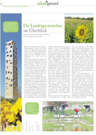 8
ÜBERBLICK DER LANDESGARTENSCHAU
Die Landesgartenschau
im Überblick
Besuch aller Schauplätze und Attraktionen
an einem Tag kaum zu schaffen
man nur anfangen und liebsten
gar nicht aufhören bei dieser Viel-
fältig- und Weitläufigkeit einer
Veranstaltung mit zahlreichen Al-
leinstellungsmerkmalen. Damit’s
vor allem für die ganze Familie
Spaß macht und vor allem auch
die eigen Kondition nicht überstra-
paziert, unser Tipp nach einem
ersten Test: Ideal ist der Besuch
von oben nach unten, also vom
Himmelsgarten über die Himmels-
leiter zum Erdenreich. Und auch:
Am besten gleich zum Auftakt des
Besuchs zum „Himmelsstürmer“,
um eine richtig guten Überblick zu
bekommen.
Dieser „Himmelsstürmer“ ist
schon allein eine Geschichte für
sich: 38,3 Meter misst dieser Aus-
sichtsturm, der wie ein Leuchtturm
weithin sichtbar den „Himmels-
garten“ krönt. 209 Stufen geht’s
himmelwärts. Der Blick schweift
über das Landesgartenschauge-
lände bis hinab in die Stadt (Erden-
reich). Majestätisch wirkt dahinter
die Kulisse der Schwäbischen Alb
mit den Dreikaiserbergen. Ein
schöner Auftakt also für die Erkun-
dung der einzigartigen 25. Landes-
gartenschau Baden-Württemberg
in Schwäbisch Gmünd. hs
zwischen den beiden Hauptschau-
plätzen - plus 120 Höhenmeter
nicht zu vergessen. Die Himmels-
leiter ist ein naturgewachsener,
geschichtsträchtiger und sagen-
umwobener Stadtwald im wilden
Taubental. Anlässlich der Landes-
gartenschau sind Teile davon unter
der vielsagenden Überschrift
„Mensch Wald“ zur einer Präsen-
tations- und Aktionsarena umge-
wandelt. Die für Baden-Württem-
berg ökologisch und ökonomisch
bedeutsame Forstwirtschaft prä-
sentiert sich mit all ihren Facetten,
und zwar in einem Umfang, wie
bei noch keiner Landesgarten-
schau. Die Besonderheit auch: Di-
rekt durch diesen Taubentalwald
verläuft das Weltkulturerbe Limes.
Das beschert ein Hochgefühl für
jeden, der sich für die Frühge-
schichte im Ländle interessiert:
Wer vom „Erdenreich“ in den
„Himmelsgarten“ spaziert, der
überquert die antike „Teufelsmau-
er“, wechselt damit gedanklich
zwischen dem einstigen römi-
schen Imperium im Süden hinüber
ins Germanien in den wilden Nor-
den.
Wo, so wird nun jeder Landesgar-
tenschau-Besucher fragen, soll
Die 25. Landesgartenschau Baden-
Württemberg öffnet am Mitt-
woch, 30. April, für 166 Tage ihre
Pforten zu einem blühenden Para-
dies und zu einzigartigen Schau-
plätzen einer beseelten Kultur-
landschaft, die alle Sinne an-
spricht.
Eine große Sorge treibt die Macher
dieser Jubiläumsgartenschau um:
Der klassische Tagesgast wird die
sprichwörtliche „liebe Qual der
Wahl“ verspüren, wenn er nach
Schwäbisch Gmünd kommt. Denn
ein Tag allein wird kaum ausrei-
chen, um alle Sehenswürdigkeiten
dieser außergewöhnlich weit ver-
zweigten und erlebnisreichen Lan-
desgartenschau zu besuchen.
Die Gmünder Landesgartenschau
ist im Prinzip zweigeteilt. Die Ver-
bindungen sind aber kurzweilig.
Daher: Wer den Buspendelverkehr
zwischen „Erdenreich“ in der quir-
ligen Stadt unten im Remstal und
dem „Himmelsgarten“ beim idylli-
schen Dörflein Wetzgau oben auf
einer wunderbar aussichtsreichen
Hochfläche nutzt, der schont zwar
Kondition und Zeitbudget. Doch er
hat die zauberhafte „Himmelslei-
ter“ versäumt. Denn so heißt das
gut 1000 Meter lange Bindeglied
<< Das Landesgarten-
schau-Wahrzeichen
Himmelsstürmer wirkt
als Wegweiser und
gibt einen tollen Über-
blick. Foto: hs
<< Wasser und
Bewegung sind
Sinnbilder des
Lebens. Die
Landesgartenschau
ist voll davon.
Fotos: hs
überblick
 