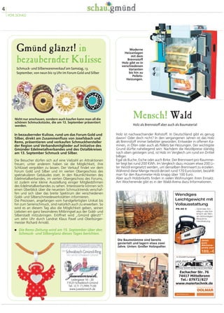 Gmünd glänzt! in 
bezaubernder Kulisse 
Schmuck- und Silberwarenverkauf am Samstag, 13. 
September, von neun bis 19 Uhr im Forum Gold und Silber 
In bezaubernder Kulisse, rund um das Forum Gold und 
Silber, direkt am Zusammenfluss von Josefsbach und 
Rems, präsentieren und verkaufen Schmuckhersteller 
der Region und Verbandsmitglieder auf Initiative des 
Gmünder Edelmetallverbandes und des Ostalbkreises 
am 13. September Schmuck und Silber. 
Die Besucher dürfen sich auf eine Vielzahl an Attraktionen 
freuen; unter anderem haben sie die Möglichkeit, ihre 
Schlüssel vergolden zu lassen. Der Verkauf findet vor dem 
Forum Gold und Silber und im vierten Obergeschoss des 
spektakulären Gebäudes statt. In den Räumlichkeiten des 
Edelmetallverbandes, im vierten Obergeschoss des Forums, 
ist zudem eine kleine Ausstellung einiger Mitgliedsfirmen 
des Edelmetallverbandes zu sehen. Interessierte können sich 
einen Überblick über die neuesten Schmucktrends verschaf-fen 
und sich über das breite Spektrum der verschiedenen 
Gold- und Silberschmiedewerkstätten informieren. 
Die Preziosen, angefangen vom handgefertigten Unikat bis 
hin zum Serienschmuck, sind natürlich auch zu erwerben. So 
wird es an diesem Tag also die Möglichkeit geben, seinen 
Liebsten ein ganz besonderes Mitbringsel aus der Gold- und 
Silberstadt mitzubringen. Eröffnet wird „Gmünd glänzt!“ 
um zehn Uhr durch Landrat Klaus Pavel und Oberbürger-meister 
Richard Arnold. 
� Die Rems-Zeitung wird am 15. September über den 
Schmuck- und Silberglanz dieses Tages berichten. 
Mensch! Wald 
Holz als Brennstoff aber auch als Baumaterial 
Holz ist nachwachsender Rohstoff. In Deutschland gibt es genug 
davon! Oder doch nicht? In den vergangenen Jahren ist das Holz 
als Brennstoff immer beliebter geworden. Entweder in offenen Ka-minen, 
in Öfen oder auch als Pellets bei Heizungen. Der wichtigste 
Grund dürfte naheliegend sein: Nachdem die Heizölpreise ständig 
nach oben gestiegen sind, ist Holz im Vergleich um rund ein Drittel 
billiger. 
Egal ob Buche, Esche oder auch Birke. Der Brennwert pro Raumme-ter 
liegt bei rund 200 KWh. Im Vergleich dazu müssen etwa 200 Li-ter 
Heizöl eingesetzt werden, um denselben Brennwert zu erzielen. 
Während diese Menge Heizöl derzeit rund 170 Euro kostet, bezahlt 
man für den Raummeter Holz knapp über 100 Euro. 
Aber auch Holzbriketts finden in vielen Wohnungen ihren Einsatz. 
Am Wochenende gibt es in der Wald-Arena dazu Informationen. 
Die Baumstämme sind bereits 
geviertelt und lagern etwa zwei 
Jahre. Unten: Großer Holzspalter. 
4 
VOR.SCHAU 
Nicht nur anschauen, sondern auch kaufen kann man all die 
schönen Schmuckstücke, die am 13. September präsentiert 
werden. 
Moderne 
Heizanlagen 
mit dem 
Brennstoff 
Holz gibt es in 
verschiedenen 
Varianten 
bis hin zu 
Pellets- 
Heizungen. 
Ledergasse 16 – 20 
73525 Schwäbisch Gmünd 
Tel.: 0 71 71/999 75 00 
www.juwelenreich.de 
 