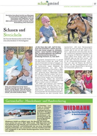 17
VEREINE UND VERBÄNDE, WOCHENMARKT
Schauen und
Streicheln
Die Tiere der Kleintierzüchter sind für Kinder
eine echte Attraktion im Himmelsgarten
repräsentiert. „Mit einer Olympiasiegerin
können wir zwar nicht dienen, aber Europa-
meister gibt es bei uns sehr wohl zu se-
hen!“, sagt Schock nicht ohne Stolz. Die auf
der Gartenschau gezeigten Kleintiere seien
den Umgang mit Menschen gewöhnt; sie
zeigen daher keine Angst, wenn man sie
streichelt oder auf den Arm nimmt. „Wir
nehmen den Tierschutz sehr ernst“, beton-
te der Kreisverbandsvorsitzende. Und er
freut sich, dass die Präsenz der Kleintier-
züchter auf der Landesgartenschau auch
schon zu einigen Neueintritten in die einzel-
nen Ortsvereine geführt hat. gbr
„Ist der Hase aber süß – darf ich den
auch mal streicheln?“ Solche Ausrufe
hört man immer wieder im „Himmels-
garten“, wenn Familien, Kindergärten
oder Grundschulklassen das Gelände
der Kleintierzüchter besuchen.
Eindeutige Antwort: Ja, man darf!
Das leichteste Zwergkaninchen ist gerade
mal 900 Gramm schwer, der „Bulle“ unter
den Zuchtrammlern bringt es hingegen auf
stolze neun Kilogramm. Im Streichelzoo auf
der Gartenschau zeigen Mitglieder der
Kleintierzuchtvereine aus dem Raum
Schwäbisch Gmünd ihre Kaninchen in allen
möglichen Größen, Rassen und Farbschlä-
gen. Aufgrund eines rollierenden System
sind alle paar Wochen andere Tiere zu se-
hen, so dass es sich lohnt, im Laufe der Gar-
tenschau immer wieder mal im Streichelzoo
vorbeizuschauen. Neben den Kaninchen
gibt es auch Tauben, Geflügel, Ziegen und
Ponys zu sehen und zum Anfassen.
„Wir stellen ganz bewusst auch trächtige
beziehungsweise brütende Tiere aus - so
können Besucher der Gartenschau mit et-
was Glück erleben, wie Nachwuchs auf die
Welt kommt“, betonte Walter Schock, der
als Vorsitzender des Kreisverbands die Klein-
tierzuchtvereine aus dem Gmünder Raum
Die kleine Anna Borst (rechts) aus Ellwangen
hat keine Berührungsängste: Kinder im
Streichelzoo sind begeistert von den
zutraulichen Tieren. Auch ihr „Hirte“
(Bild rechts unten) schafft mit seiner sanften
Ausstrahlung sofort Vertrauen.
Satte neun Kilogramm bringt dieser
stattliche Vertreter der Rasse „Deutsche
Riesen“ auf die Waage. Links der Kreisvor-
sitzende der Kleintierzuchtvereine, Walter
Schock, und rechts Andreas Maier. gbr
Am Samstag, 7. Juni,
findet im Streuobst-
zentrum auf dem
Landesgartenschau-
gelände in Wetzgau
ein Gartenschaffer-,
Häuslesbauer- und
Handwerkertag der
Baustoffgroßhand-
lung Gottfried
Wiedmann GmbH aus Alfdorf statt. Die Wurzeln des Unterneh-
mens reichen bis zum 5. März 1830 zurück. 1948 übernahm Gott-
fried Wiedmann den Betrieb und verschmolz ihn 1955 mit dem
elterlichen Baustoff- und Kohlehandel, der aus einer ehemaligen
Ziegelei entstanden war. Inzwischen wird das Familienunterneh-
men erfolgreich in der dritten beziehungsweise vierten Genera-
tion geführt.
Gartenschaffer-, Häuslesbauer- und Handwerkertag
 