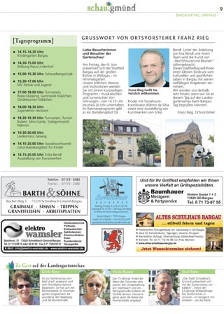 9
BARGAUER TAG, UMFRAGE
Zu Gast auf der Landesgartenschau
Ist zur Gartenschau von
Bad Urach angereist und
vom Shuttlebus-Service
begeistert. Sie hat sich die
Blumenbeete im Himmels-
garten angeschaut, be-
wunderte den Waldweg
und die Blumenhalle.
Die 75-Jährige findet die
Ideen der Gmünder sehr
positiv. Die Umgestaltung
am Josefsbach und am
Remspark solle anderen als
Vorbild dienen. Hervorra-
gend seien die Beete der
Partnerstädte angelegt.
„Die Stadt Schwäbisch
Gmünd präsentiert sich
mit der Gartenschau vor-
bildlich“, meint der
63-jährige Wißgoldinger.
Die Gartenschau in
Gmünd – im Vergleich mit
anderen – sei die Beste.
Gerda Bauer Heide Bessler Josef Bader
� 14.15-14.30 Uhr:
Kindergarten Bargau
� 14.30-15.00 Uhr:
Stiftung Haus Lindenhof
� 15.00-15.30 Uhr: Scheuelbergschule
� 15.30-17.00 Uhr:
MV Aktive und Jugend
� 17.00-18.00 Uhr: Turnverein,
Rope-Skipping, Gymnastik Mädchen,
Geräteturnen Mädchen
� 18.00-18.30 Uhr:
Jugendchor Horizont
� 18.30-19.30 Uhr: Turnverein, Turnen
Buben, Mini-Garde, Stabgymnastik
Männer
� 19.30-20.00 Uhr:
Liederkranz Gesang
� 14.15-20.00 Uhr: Sozialraumkoordi-
nator-Bastelangebot für Kinder
� 14.15-20.00 Uhr: Erika Bendl
Ausstellung von Kunstwerken
[Tagesprogramm] GRUSSWORT VON ORTSVORSTEHER FRANZ RIEG
Franz Rieg heißt Sie
herzlich willkommen.
Bendl. Unter der Anleitung
von Eva Bendl und ihrem
Team wird die Kunst von
„Flechtfrisuren mit Blumen“
nähergebracht.
Dieser Stadtteiltag will Ihnen
einen kleinen Eindruck vom
kulturellen und sportlichen
Leben in Bargau mit seinen
vielfältigen Angeboten ver-
mitteln.
Wir würden uns deshalb
sehr freuen, wenn wir Sie an
diesem Tag auf der Landes-
gartenschau beim Bargau-
Tag begrüßen könnten.
Franz Rieg, Ortsvorsteher
Kinder mit Sozialraum-
koordinator Ademir da Silva
sowie eine Ausstellung von
Kunstwerken von Erika
Liebe Besucherinnen
und Besucher der
Gartenschau!
Am Freitag, den 6. Juni
präsentiert sich der Stadtteil
Bargau auf der großen
Bühne in Wetzgau - im
Himmelsgarten.
Unsere örtlichen Vereine
und Institutionen werden
Sie mit einem kurzweiligen
Programm - musikalischen
und turnerischen Vor-
führungen - von 14.15 Uhr
bis etwa 20 Uhr unterhalten.
Im Rahmenprogramm gibt
es ein Bastelangebot für
ALTES SCHULHAUS BARGAU
... stilvoll feiern und tagen
Jetzt Wunschtermine sichern!
] Historisches Schulgebäude am Jakobsweg in GD-Bargau
] Ideal für Familienfeste, Tagungen, Vereine, Gruppen
] Barrierefrei (Aufzug), Übernachtung (Gäste-Apartments)
] Kontakt: Tel. (0 71 73) 91 86 12 (Frau Wanner)
] www.altes-schulhaus-bargau.de
Und für Ihr Grillfest empfehlen wir Ihnen
unsere Vielfalt an Grillspezialitäten.
Baumhauer
Metzgerei
& Partyservice
Hintere Gasse 1 + 3
73529 GD-Bargau
Tel. 0 71 73-87 55
 