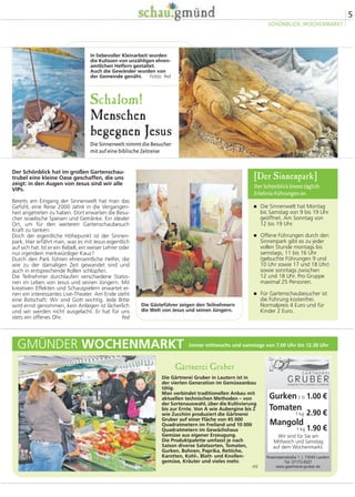 5
SCHÖNBLICK, WOCHENMARKT
� Die Sinnenwelt hat Montag
bis Samstag von 9 bis 19 Uhr
geöffnet. Am Sonntag von
12 bis 19 Uhr.
� Offene Führungen durch den
Sinnenpark gibt es zu jeder
vollen Stunde montags bis
samstags, 11 bis 16 Uhr
(gebuchte Führungen 9 und
10 Uhr sowie 17 und 18 Uhr)
sowie sonntags zwischen
12 und 18 Uhr. Pro Gruppe
maximal 25 Personen.
� Für Gartenschaubesucher ist
die Führung kostenfrei.
Normalpreis 4 Euro und für
Kinder 2 Euro.
[Der Sinnenpark]
Der Schönblick bietet täglich
Erlebnis-Führungen an
Schalom!
Menschen
begegnen Jesus
Die Sinnenwelt nimmt die Besucher
mit auf eine biblische Zeitreise
Der Schönblick hat im großen Gartenschau-
trubel eine kleine Oase geschaffen, die uns
zeigt: in den Augen von Jesus sind wir alle
VIPs.
Bereits am Eingang der Sinnenwelt hat man das
Gefühl, eine Reise 2000 Jahre in die Vergangen-
heit angetreten zu haben. Dort erwarten die Besu-
cher israelische Speisen und Getränke. Ein idealer
Ort, um für den weiteren Gartenschaubesuch
Kraft zu tanken.
Doch der eigentliche Höhepunkt ist der Sinnen-
park. Hier erfährt man, was es mit Jesus eigentlich
auf sich hat. Ist er ein Rebell, ein weiser Lehrer oder
nur irgendein merkwürdiger Kauz?
Durch den Park führen ehrenamtliche Helfer, die
wie zu der damaligen Zeit gewandet sind und
auch in entsprechende Rollen schlüpfen.
Die Teilnehmer durchlaufen verschiedene Statio-
nen im Leben von Jesus und seinen Jüngern. Mit
kreativen Effekten und Schauspielern erwartet ei-
nen ein interessantes Live-Theater. Am Ende steht
eine Botschaft: Wir sind Gott wichtig. Jede Bitte
wird ernst genommen, kein Anliegen ist lächerlich
und wir werden nicht ausgelacht. Er hat für uns
stets ein offenes Ohr. fed
Die Gärtnerei Gruber in Lautern ist in
der vierten Generation im Gemüseanbau
tätig.
Man verbindet traditionellen Anbau mit
aktuellen technischen Methoden – von
der Sortenauswahl, über die Kultivierung
bis zur Ernte. Von A wie Aubergine bis Z
wie Zucchini produziert die Gärtnerei
Gruber auf einer Fläche von 45 000
Quadratmetern im Freiland und 10 000
Quadratmetern im Gewächshaus
Gemüse aus eigener Erzeugung.
Die Produktpalette umfasst je nach
Saison diverse Salatsorten, Tomaten,
Gurken, Bohnen, Paprika, Rettiche,
Karotten, Kohl-, Blatt- und Knollen-
gemüse, Kräuter und vieles mehr.
ml
GMÜNDER WOCHENMARKT
Gärtnerei Gruber
immer mittwochs und samstags von 7.00 Uhr bis 12.30 Uhr
In liebevoller Kleinarbeit wurden
die Kulissen von unzähligen ehren-
amtlichen Helfern gestaltet.
Auch die Gewänder wurden von
der Gemeinde genäht. Fotos: fed
Die Gästeführer zeigen den Teilnehmern
die Welt von Jesus und seinen Jüngern.
Gurken
Tomaten
Mangold
2 St.
1 kg
1 kg
1.00 €
2.90 €
1.90 €
Wir sind für Sie am
Mittwoch und Samstag
auf dem Wochenmarkt.
 