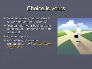 Choice is yoursChoice is yours
► You can follow your own dream…You can follow your own dream…
or work for someone who did!or work for someone who did!
► You can start your business andYou can start your business and
succeed; or… become one of thesucceed; or… become one of the
statistics!statistics!
► Choice is yoursChoice is yours
► Our advise, take someOur advise, take some
precautions, how?precautions, how? Learn! LearnLearn! Learn
all you can.all you can.
 