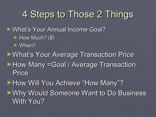4 Steps to Those 2 Things4 Steps to Those 2 Things
► What’s Your Annual Income Goal?What’s Your Annual Income Goal?
► How Much? ($)How Much? ($)
► When?When?
►What’s Your Average Transaction PriceWhat’s Your Average Transaction Price
►How Many =Goal / Average TransactionHow Many =Goal / Average Transaction
PricePrice
►How Will You Achieve “How Many”?How Will You Achieve “How Many”?
►Why Would Someone Want to Do BusinessWhy Would Someone Want to Do Business
With You?With You?
 