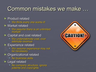 Common mistakes we make …Common mistakes we make …
► Product relatedProduct related
 We think every one wants it!We think every one wants it!
► Market relatedMarket related
 We assume there is an unlimitedWe assume there is an unlimited
market!market!
► Capital and cost relatedCapital and cost related
 We underestimate cost, overWe underestimate cost, over
estimate revenueestimate revenue
► Experience relatedExperience related
 We assumeWe assume experience may notexperience may not
be necessarybe necessary
► Organizational relatedOrganizational related
 No business skillsNo business skills
► Legal relatedLegal related
 No company structure, ignoreNo company structure, ignore
patents and copyrightspatents and copyrights
 