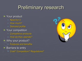 Preliminary researchPreliminary research
► Your productYour product
• Need for itNeed for it
• How much?How much?
• Demand profileDemand profile
► Your competitionYour competition
• Competitive productsCompetitive products
• How do they operate?How do they operate?
► Why your product?Why your product?
• Features and benefitsFeatures and benefits
► Barriers to entryBarriers to entry
 Cost? Competition? Regulations?Cost? Competition? Regulations?
 