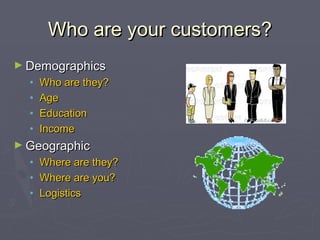 Who are your customers?Who are your customers?
► DemographicsDemographics
• Who are they?Who are they?
• AgeAge
• EducationEducation
• IncomeIncome
► GeographicGeographic
• Where are they?Where are they?
• Where are you?Where are you?
• LogisticsLogistics
 