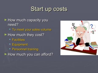 Start up costsStart up costs
► How much capacity youHow much capacity you
need?need?
 To meet your sales volumeTo meet your sales volume
► How much they cost?How much they cost?
 FacilitiesFacilities
 EquipmentEquipment
 Personnel trainingPersonnel training
► How much you can afford?How much you can afford?
 