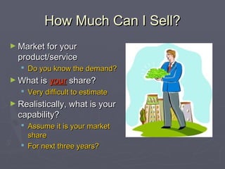 How Much Can I Sell?How Much Can I Sell?
► Market for yourMarket for your
product/serviceproduct/service
 Do you know the demand?Do you know the demand?
► What isWhat is youryour share?share?
 Very difficult to estimateVery difficult to estimate
► Realistically, what is yourRealistically, what is your
capability?capability?
 Assume it is your marketAssume it is your market
shareshare
 For next three years?For next three years?
 