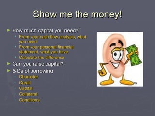 Show me the money!Show me the money!
► How much capital you need?How much capital you need?
 From your cash flow analysis, whatFrom your cash flow analysis, what
you needyou need
 From your personal financialFrom your personal financial
statement, what you havestatement, what you have
 Calculate the differenceCalculate the difference
► Can you raise capital?Can you raise capital?
► 5-Cs of borrowing5-Cs of borrowing
• CharacterCharacter
• CreditCredit
• CapitalCapital
• CollateralCollateral
• ConditionsConditions
 